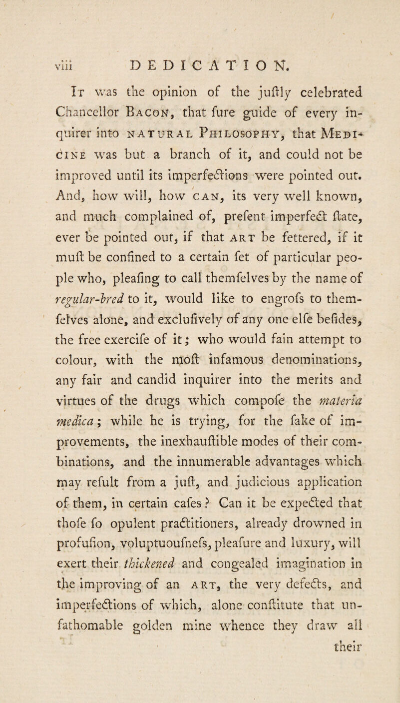 a • 6 It was tlie opinion of the judly celebrated Chancellor Bacon, that fare guide of every in¬ quirer into NATURAL Philosophy, that Medi¬ cine was but a branch of it, and could not be improved until its imperfedfions were pointed out. And, how will, how can, its very well known, and much complained of, prefent imperfedt fhate, ever be pointed out, if that art be fettered, if it mull: be confined to a certain fet of particular peo¬ ple who, pleafing to call themfelves by the name of regular-hred to it, would like to engrofs to them- ' felves alone, and exclufively of any one elfe befides, the free exercife of it; who would fain attempt to colour, with the rnoft infamous denominations, any fair and candid inquirer into the merits and virtues of the drugs which compofe the materia medica; while he is trying, for the fake of im¬ provements, the inexhauftible modes of their com¬ binations, and the innumerable advantages which may refult from a juft, and judicious application of them, in certain cafes ? Can it be expedlied that thofe fo opulent pradfitioners, already drowned in profufton, voluptuoufnefs, pleafnre and luxury, will exert their thickened and congealed imagination in the improving of an art, the very defedls, and imperfedtions of which, alone conftitute that un¬ fathomable golden mine whence they draw all their