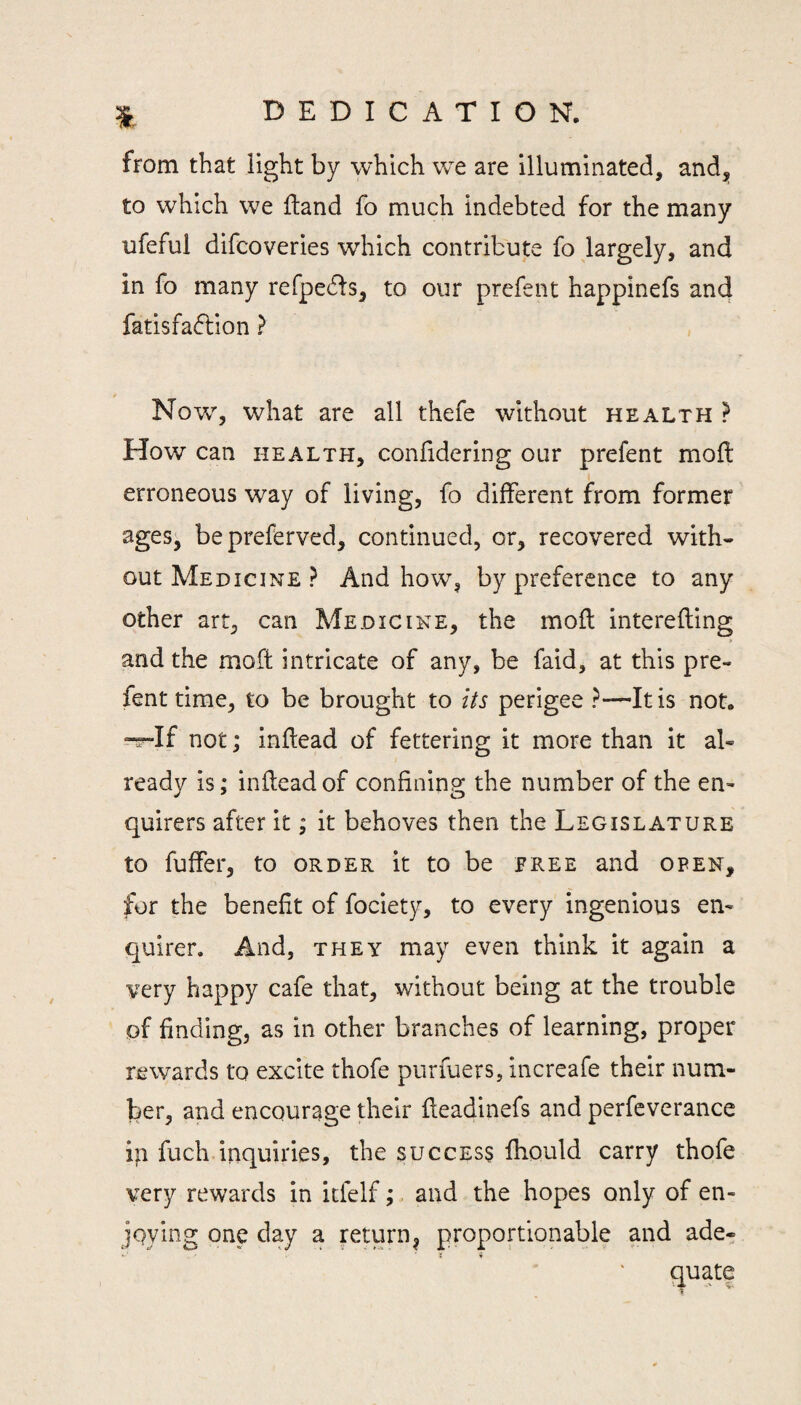 from that light by which w^e are illuminated, and^ to which we Hand fo much indebted for the many ufeful difcoveries which contribute fo largely, and in fo many refpeds, to our prefent happinefs and fatisfaction ? Now% what are all thefe without health ? How can health, confidering our prefent moft erroneous way of living, fo different from former ages, bepreferved, continued, or, recovered with¬ out Medicine ? And how, by preference to any other art, can Medicine, the moil interefling and the moft intricate of any, be faid, at this pre¬ fent time, to be brought to its perigee ?—It is not. ^If not; inflead of fettering it more than it al¬ ready is; inflead of confining the number of the en¬ quirers after it; it behoves then the Legislature to fuffer, to order it to be free and open, for the benefit of fociety, to every ingenious en¬ quirer. And, THEY may even think it again a very happy cafe that, without being at the trouble of finding, as in other branches of learning, proper rewards to excite thofe purfuers, increafe their num¬ ber, and encourage their fleadinefs and perfeverance in fuch inquiries, the success fhould carry thofe very rewards in icfelf;. and the hopes only of en¬ joying one day a return^ proportionable and ade-