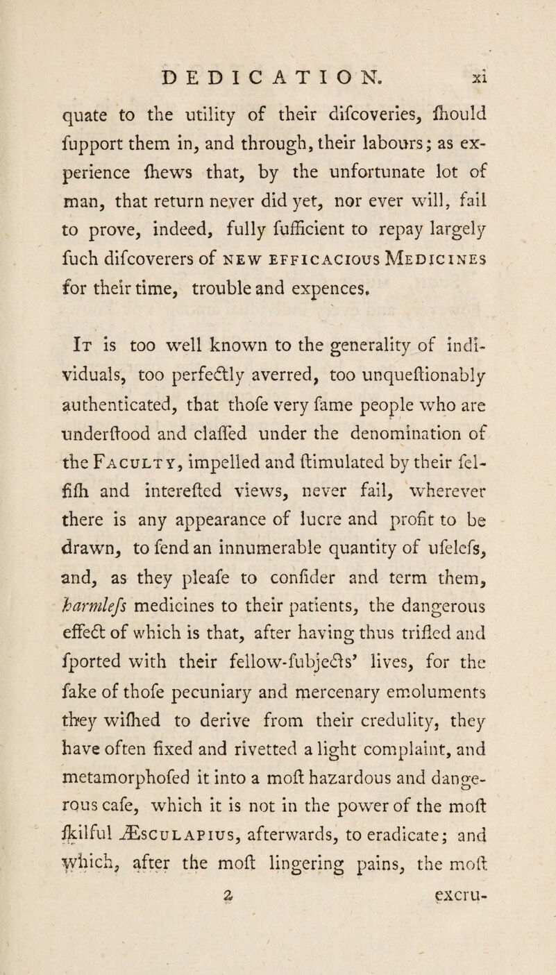 quate to the utility of their difcoveries^ fliould fupport them in, and through, their labours; as ex¬ perience Ihews that, by the unfortunate lot of man, that return neyer did yet, nor ever will, fail to prove, indeed, fully fufficient to repay largely fuch difcoverers of new efficacious Medicines for their time, trouble and expences. It is too well known to the generality of indi¬ viduals, too perfedlly averred, too unqueftionably authenticated, that thofe very fame people who are underdood and claffed under the denomination of the Faculty, impelled and ftimulated by their fel- dfh and intereded views, never fail, wherever there is any appearance of lucre and profit to be drawn, to fend an innumerable quantity of ufelefs, and, as they pleafe to confider and term them, harmlefs medicines to their patients, the dangerous effedt of which is that, after having thus trifled and fported with their fellow-fubjedls’ lives, for the fake of thofe pecuniary and rnercenary emoluments they wifhed to derive from their credulity, they have often fixed and rivetted a light complaint, and metamorphofed it into a mod hazardous and dange¬ rous cafe, which it is not in the power of the mod flcilful ^FiscuLAPius, afterwards, to eradicate; and which, after the mod lingering pains, the mod excru-