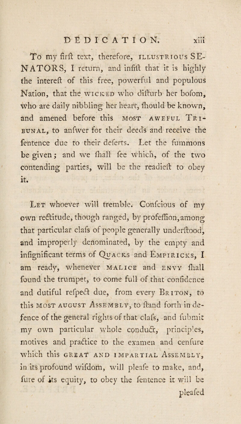 To my firft text^ therefore, illustrious SE¬ NATORS, I return, and infifl: that it is highly the intereft of this free, powerful and populous Nation, that the wicked who dilfnrb her bofom, who are daily nibbling her heart, iliould be known, and amened before this most avveful Tri¬ bunal, to anfwer for their deeds and receive the fentence due to their deferts. Let the fummons be given; and we fhall fee which, of the two contending parties, will be the readiefl to obey it. Let whoever will tremble. Confcious of my own recffitude, though ranged, by profeffion,among that particular clafs of people generally underilood, and improperly denominated, by the empty and inlignificant terms of Quacks and Empiricks, I am ready, whenever malice and envy fliall found the trumpet, to come full of that confidence and dutiful refpe^ due, from every Briton, to this MOST AUGUST ASSEMBLY, to fland forth in de- fence of the general rights of that clafs, and fubmit my own particular whole condudr, princip'es, motives and pradice to the examen and cenfure \vhich this great and impartial Assembly, in its profound wifdom, will pleafe to make, and, fure of its equity, to obey the fentence it will be pleafed