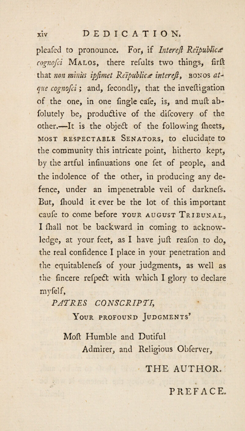 pleafed to pronounce* For> if Interefl ReipuUk^e cognofci Malos, there refalts two things, firft that non minus ipjimet ReipuUicce intereft, bon os que cognofci; and, fecondly, that the inveftigation of the one, in one fingle cafe, is, and muft ab- ' folutely be, productive of the difcovery of the other.—It is the objeCt of the following fheets, MOST RESPECTABLE SENATORS, tO elucidate tO ✓ the connmunity this intricate point, hitherto kept, by the artful infinuations one fet of people, and the indolence of the other, in producing any de¬ fence, under an impenetrable veil of darknefs. But, lliould it ever be the lot of this important caufe to come before your august Tribunal, I fhall not be backward in coming to acknow¬ ledge, at your feet, as I have juft reafon to do, the real confidence I place in your penetration and the equitablenefs of your judgments, as well as the fincere refpedt with which I glory to declare myfelf, PJTRES CONSCRIPT!, Your profound Judgments’ Moft Humble and Dutiful Admirer, and Religious Obferver, ' THE AUTHOR. PREFACE.