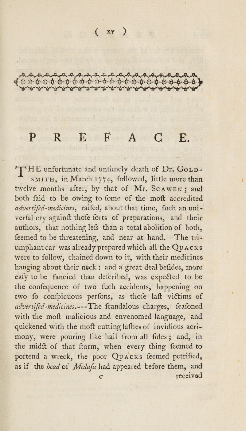 PREFACE. ^ unfortunate and untimely death of Dr. Gold¬ smith, in March 1774, followed, little more than twelve months after, by that of Mr. Scawen; and both faid to be owing to fome of the moft accredited advertifed-medicines^ raifed, about that time, fuch an uni- verfal cry againft thofe forts of preparations, and their authors, that nothing lefs than a total abolition of both, feemed to be threatening, and near at hand* The tri¬ umphant car was already prepared which all the Quacks were to follow, chained down to it, with their medicines hanging about their neck : and a great deal behdes, more eafy to be fancied than deferibed, was expe£led to be the confequence of two fuch accidents, happening on two fo confpicuous perfons, as thofe lail victims of advertifed-medicines.—The fcandalous charges, feafoned with the moft malicious and envenomed language, and quickened with the moft cutting laflies of invidious acri¬ mony, were pouring like hail from all tides; and, in the midft of that ftorm, wdien every thing feemed to portend a wreck, the poor Quacks feemed petrified, as if the head of Medufa had appeared before them, and c received