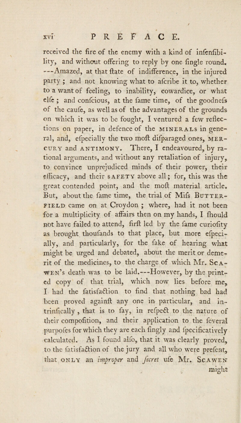 received the fire of the enemy with a kind of infenfibi- lity, and without offering to reply by one fingle round. ■—Amazed, at that flate of indifference, in the injured party ; and not knowing what to afcribe it to, whether to a want of feeling, to inability, cowardice, or what elfc ; and confcious, at the fame time, of the goodnefs of the caufe, as well as of the advantages of the grounds on which it was to be fought, I ventured a few reflec¬ tions on paper, in defence of the minerals in gene¬ ral, and, efpecially the two moll difparaged ones, mer- cuPvY and antimony. There, I endeavoured, by ra¬ tional arguments, and without any retaliation of injury, to convince unprejudiced minds of their power, their efficacy, and their safety above all; for, this was the great contended point, and the rnofl material article. But, about the fame time, the trial of Mifs Butter¬ field came on at Croydon ; where, had it not been for a multiplicity of affairs then on my hands, I fhould not have failed to attend, firll led by the fame curiofity as brought thoufands to that place, but more efpeci- ally, and particularly, for the fake of hearing what might be urged and debated, about the merit or deme¬ rit of the medicines, to the charge of which Mr. Sca- wen’s death was to be laid.—However, by the print¬ ed copy of that trial, which now lies before me, I had the fatisfadlion to find that nothing bad had been proved againfi: any one in particular, and in- trinfically , that is to fay, in refpedl to the nature of their compofition, and their application to the feveral purpofes for which they are each fingly and fpecificatively calculated. As I found alfo, that it was clearly proved, to the fatisfadfion of the jury and all who were prefent, that only an improper and fecret ufe Mr, Sc A wen might