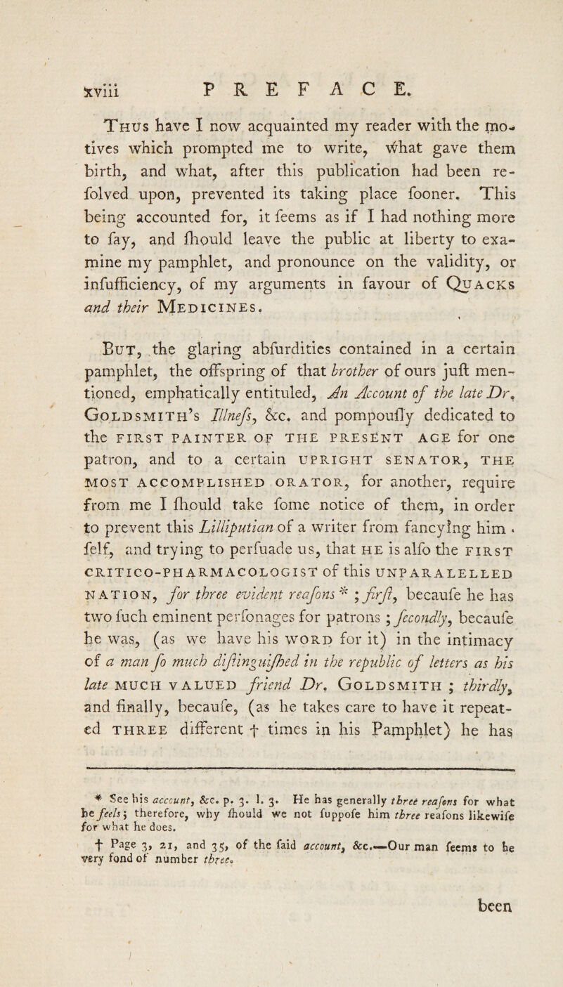 Thus have I now acquainted my reader with the mo¬ tives which prompted me to write, \^hat gave them birth, and what, after this publication had been re- folved upon, prevented its taking place fooner. This being accounted for, it feerns as if I had nothing more to fay, and fliould leave the public at liberty to exa¬ mine my pamphlet, and pronounce on the validity, or infufficiency, of my arguments in favour of Quacks and their Medicines. But, the glaring abfurdities contained in a certain pamphlet, the offspring of that brother of ours juft men¬ tioned, emphatically entituled, An Account of the late Dr, Goldsmith’s Illnefs^ &c. and pompoulTy dedicated to the FIE.ST PAINTER OF THE PRESENT AGE for Onc patron, and to a certain upright senator, the MOST ACCOMPLISHED ORATOP., for another, require from me I fhould take fome notice of them, in order to prevent this Lilliputian of a writer from fancying him . felf, and trying to perfuade us, that he is alfo the first CRITICO-PH ARMACOLOGIST of this UNPARALELLED NATION, for three evident reafons^ becaufe he has two fuch eminent perfonages for patrons ; fecondly^ becaufe he was, (as we have his word for it) in the intimacy of a man fo much diftingufhed in the republic of letters as his late MUCH valued friend Dr, Goldsmith ; thirdly^ and finally, becaufe, (as he takes care to have it repeat¬ ed THREE different f times in his Pamphlet) he has * See his acccunt, Sec. p. 3. I. 3. He has generally three reafans for what ho feels \ therefore, why ihould we not fuppofe him reafons likewife for what he does, t Page 3, 21, and 35, of the faid account^ &c.-—Our man feems to be wry fond of number been