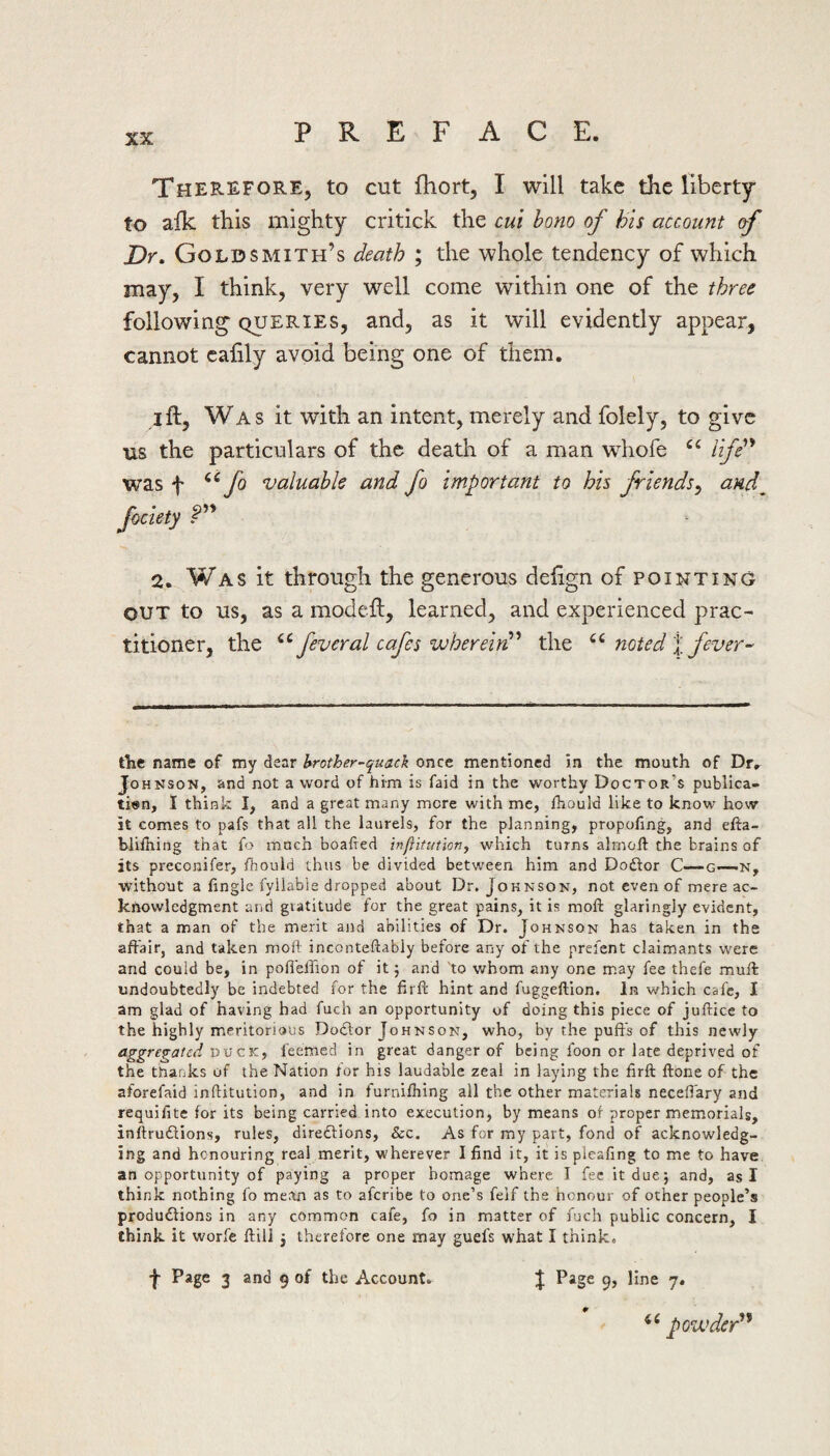 Therefore, to cut fhort, I will take the liberty’ to alk this mighty critick the cut bom of his account of Dr. Goldsmith’s death ; the whole tendency of which may, I think, very well come within one of the three following queries, and, as it will evidently appear, cannot caiily avoid being one of them. I ft, Was it with an intent, merely and folely, to give us the particulars of the death of a man whofe life''* was t fo valuable and fo important to his friends^ and^ fociety 2. Was it through the generous deftgn of pointing OUT to us, as a modeft, learned, and experienced prac¬ titioner, the feveral cafes wherein!'' the noted % fever- tint name of my dear hrother-quac\ once mentioned in the mouth of Dr, Johnson, and not a word of him is faid in the worthy Doctor’s publica¬ tion, I think I, and a great many mere with me, fhould like to know how it comes to pafs that all the laurels, for the planning, propofing, and efta- bliihing that fo much boafred inffitutioTij which turns almoft the brains of its preconifer, fhould thus be divided between him and Dodlor C—g—-N, without a fingle fyilable dropped about Dr. Johnson, not even of mere ac¬ knowledgment and gratitude for the great pains, it is mofi: glaringly evident, that a man of the merit arid abilities of Dr. Johnson has taken in the affair, and taken moft inconteftably before any of the prefent claimants were and could be, in pofi'eifion of it j and 'to whom any one may fee thefe muff undoubtedly be indebted for the firff hint and fuggeftion. In which cafe, I am glad of having had fuch an opportunity of doing this piece of juftice to the highly meritorious Doctor Johnson, who, by the puff's of this newly aggregated vv cKf feemed in great danger of being foon or late deprived of the thanks of the Nation for his laudable zeal in laying the firft ftone of the aforefaid inftitution, and in furnifhing all the other materials neceffary and requifite for its being carried into execution, by means of proper memorials, inftrudlions, rules, diredlions, &c. As for my part, fond of acknowledg¬ ing and honouring real merit, wherever I find it, it is pleafing to me to have an opportunity of paying a proper homage where I fee it due; and, as I think nothing fo mean as to aferibe to one’s feif the honour of other people’s produdlions in any common cafe, fo in matter of fuch public concern, I think it worfe ftill 5 therefore one may guefs what I think. J Page 3 and 9 of the Account. J Page 9, line 7, powder*'*