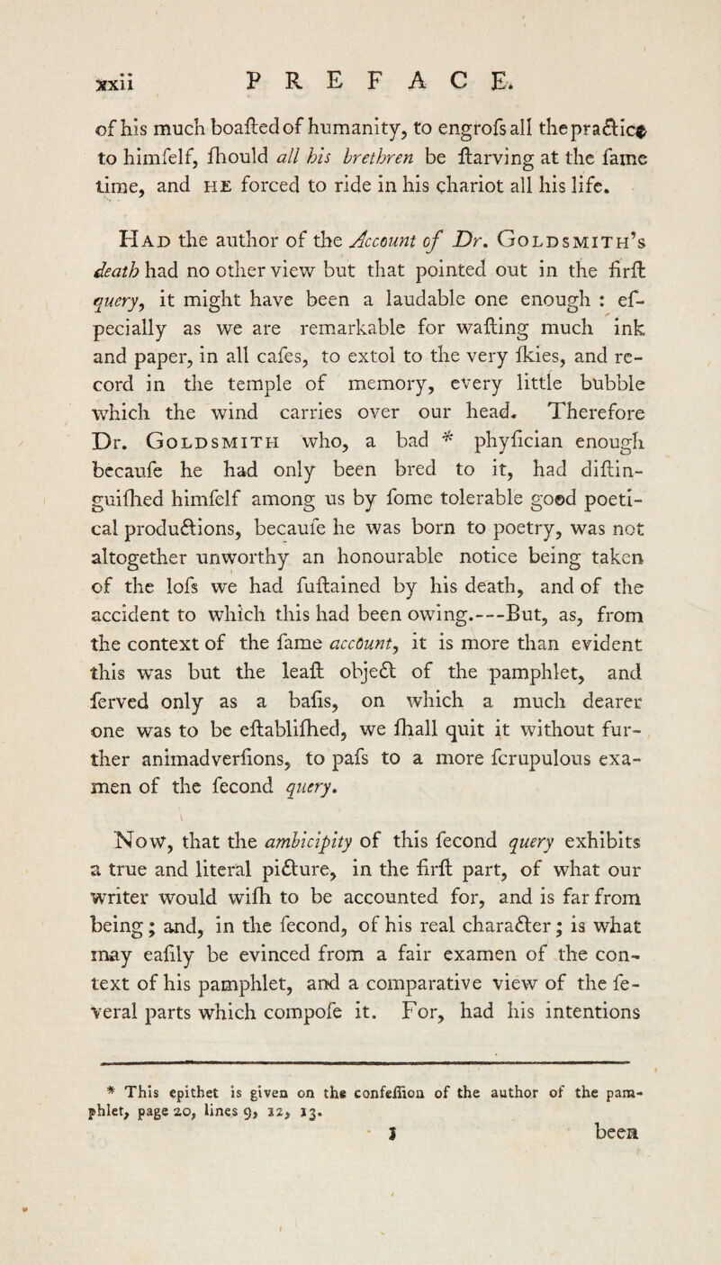 of his much boafted of humanity, to engrofsall thepradlc^ to himfelf, fhould all his brethren be ftarving at the fame time, and he forced to ride in his chariot all his life. Had the author of the Account of Dr, Goldsmith’s ^eath had no other view but that pointed out in the firft query^ it might have been a laudable one enough : ef- pecially as we are remarkable for wafting much ink and paper, in all cafes, to extol to the very Ikies, and re¬ cord in the temple of memory, every little bubble which the wind carries over our head. Therefore Dr. G OLDSMITH who, a bad phyftcian enough bccaufe he had only been bred to it, had diftin- guiflied himfelf among us by fome tolerable go©d poeti¬ cal produ<ftions, becaufe he was born to poetry, was not altogether unworthy an honourable notice being taken of the lofs we had fuftained by his death, and of the accident to which this had been owing.—But, as, from the context of the fame account^ it is more than evident this was but the leaft objeft of the pamphlet, and ferved only as a bafts, on which a much dearer one was to be eftablifhed, we fhall quit it without fur¬ ther animadverftons, to pafs to a more fcrupulous exa- men of the fecond query. Now, that the amhicipity of this fecond query exhibits a true and literal pidlure, in the ftrft part, of what our writer would wifh to be accounted for, and is far from being; and, in the fecond, of his real character; is what may eaftly be evinced from a fair examen of the con¬ text of his pamphlet, and a comparative view of the fe- veral parts which compofe it. For, had his intentions * This epithet is given on the confefiion of the author of the pam¬ phlet, page 20, lines 9, 12> 13. ■ I been ¥ I