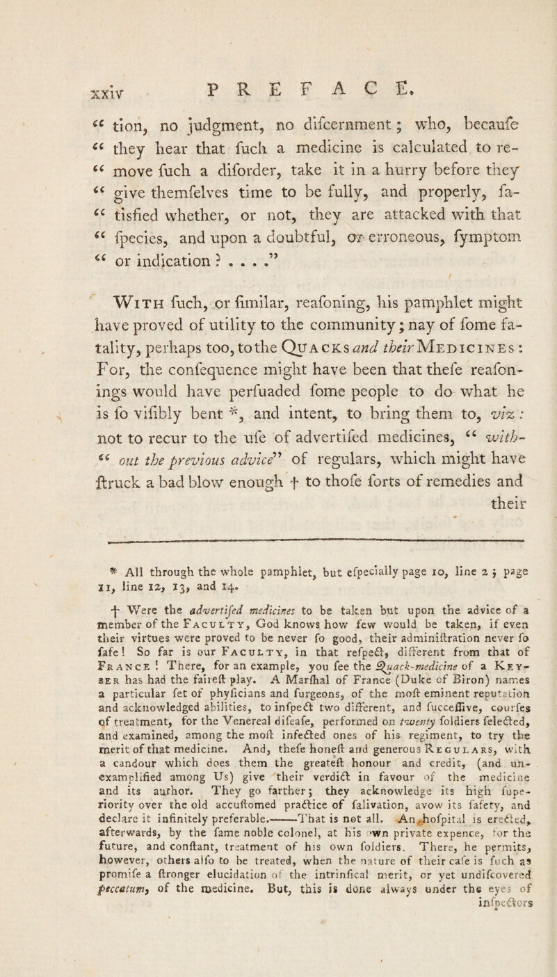 tion, no judgment, no difcernment; who, becaufe they hear that fuch a medicine is calculated to re- move fuch a diforder, take it in a hurry before they give themfelves time to be fully, and properly, fa- tisfied whether, or not, they are attacked with that fpecies, and upon a doubtful, or erroneous, fymptom or indication With fuch, or limilar, reafoning, his pamphlet might have proved of utility to the community; nay of fome fa¬ tality, perhaps too, to the Qvacks and Medicines : For, the confequence might have been thatthefe reafon- ings would have perfuaded fome people to do w^hat he is fo viiibly bent and intent, to bring them to, vtz: not to recur to the ufe of advertifed medicines, with- out the previous advice'’’’ of regulars, which might have llruck a bad blow enough f to thofe forts of remedies and their * All through the whole pamphlet, but efpecially page lo, line 2} page II, line 12, 13, and 14. p Were the ad-vertijed medicir.es to be taken but upon the advice of a member of the Faculty, God knows how few would be taken, if even their virtues were proved to be never fo good, their adminiftration never fo fafe! So far is our Faculty, in that refpefl:, different from that of France! There, for an example, yon t\\Q Sluack-medicine of a Key- SER has had the faiieft play. A Marfhal of France (Duke of Biron) names a particular fet of phylicians and furgeons, of the moft eminent reputation and acknowledged abilities, to infpedt two different, and fucceffive, courfes of treatment, for the Venereal difeafe, performed on t^uenty foldiers feledfed, and examined, among the moll: infe£led ones of his regiment, to try the merit of that medicine. And, thefe honeft and generous Regulars, with a candour which does them the greateft honour and credit, (and un- examplified among Us) give their verdidf in favour of the medicine and its author. They go farther; they acknowledge its high fupe- riority over the old accuftomed praftice of falivation, avow its fafety, and declare it infinitely preferable.-7'hat is not all. An^hofpital is ere£ted, afterwards, by the fame noble colonel, at his 'wn private expence, for the future, and conftant, treatment of his own foldiers. There, he permits, however, others alfo to be treated, when the nature of their cafe is fuch as promife a ftronger elucidation of the intrinfical merit, or yet undifcovered psccatum^ of the medicine. But, this is done always under the eyes of inioc£»ors A