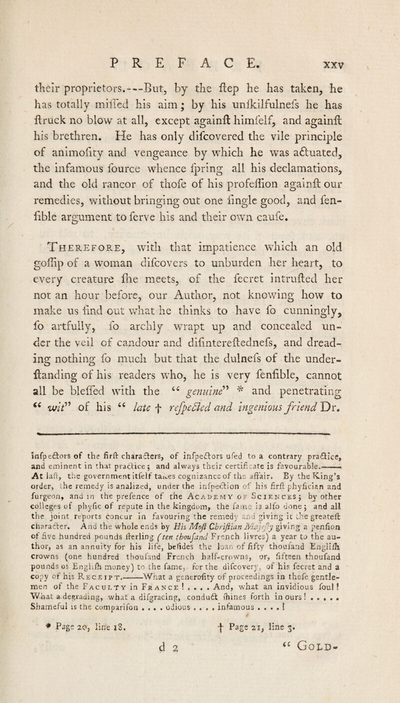 their proprietors.---But, by the Hep he has taken, he has totally milTcd his aim; by his unlkilfulnefs he has ftruck no blow at all, except againll himfelf, and againil his brethren. He has only difcovered the vile principle of animohty and vengeance by which he was actuated, the infamous fource whence fpring all his declamations, and the old rancor of thofe of his profeffion againft our remedies, without bringing out one fmgle good, and fen- iible argument to ferve his and their own caufe, TherefoE-E, with that impatience wdiich an old goiiip of a woman difcovers to unburden her heart, to every creature fhe meets, of the fecret intrufled her not an hour before, our Author, not knowing how to make us iind out what he thinks to have fo cunningly, fo artfully, fo archly wrapt up and concealed un¬ der the veil of candour and dilintereftednefs, and dread¬ ing nothing fo much but that the dulnefs of the Under- Handing of his readers who, he is very feniible, cannot all be bleffed with the geninnP ^ and penetrating wf” of his laic f refpe^ed and Ingenious friend Dr. Infpediors of the firft chara£ters, of infpeftors ufed to a contrary pra£ilce, and eminent in that practice 5 and always their certificate is favourable.-——-. At lafi, the government itfelf tai..€S cognizance of the affair. By the King’s order, the remedy is analized, under the infpeti^lion of his firfl phyfician and furgeon, and in the prefence of the Academy of Scif.kces; by other colleges of phyfic of repute in the kingdom, the fame is alfo done 5 and all the joint reports concur in favouring the remedy and giving it Lhe greateft character. And the whole ends by Hh Moji Chrifiian IViajef'j giving a penhon of five hundred pounds Iterling (ten thoujand French livres) a year to the au¬ thor, as an annuity for his life, betides the loan of fifty thouland Engliih crowns (one hundred thouland French half-crowns, or, fifteen thoufand pounds ot Engh/h money) to the fame, for the difeovery, of his fecret and a copy of his R.eceipt.-What a generofity of proceedings in thofe gentle¬ men of the Faculty in France ! . . . . And, what an invidious foul! What a-degrading, whaf a difgracing, condudl (hiries forth incurs! ..... Shameful is the comparifon .... odious .... infamous . . . . ! d 2 ‘‘ Gold-