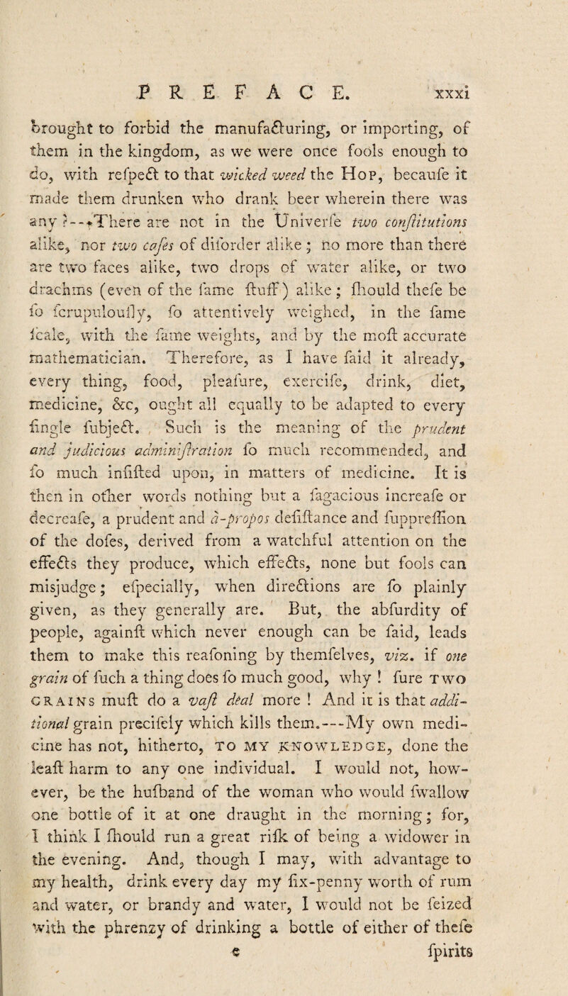 brought to forbid the manufa£luring, or importing, of them in the kingdom, as we were once fools enough to do, with refpeff to that wicked weed the Hop, becaufe it made them drunken vcho drank beer wherein there was any ?--tThere are not in the Univerfe two conftrtutions alike, nor tivo cafes of diforder alike ; no more than there are two faces alike, two drops of water alike, or two drachms (even of the fame fluff) alike; fliould thefe be fo fcrupuloully, fo attentively weighed, in the fame fcale, with the fame weights, and by the mofl accurate mathematician. Therefore, as I have faid it already, every thing, food, plealure, exercife, drink, diet, medicine, &c, ought all equally to be adapted to every lingle fubjeft. , Such is the meaning of the prudent and judicious, adminif ration fo much recommended, and fo much inhfted upon, in matters of medicine. It is then in otlier words nothing but a fagacious increafe or decreafe, a prudent and a-propos defiftance and fuppreflion of the dofes, derived from a watchful attention on the effedls they produce, which effects, none but fools can misjudge; efpecially, when diredlions are fo plainly given, as they generally are. But, the abfurdity of people, againfi: which never enough can be faid, leads them to make this reafoning by themfelves, viz, if otie grain of fuch a thing does fo much good, why ! fure two CRAINS muft do a vaf deal more ! And it is xh.2it addi¬ tional gx dim precifely which kills them.—My own medi¬ cine has not, hitherto, to my knowledge, done the leaf! harm to any one individual. I would not, how^- ever, be the hufband of the woman who would fwallow one bottle of it at one draught in the morning; for, I think I fhould run a great rifk of being a widower in the evening. And, though I may, with advantage to my health, drink every day my fix-penny worth of rum and water, or brandy and water, I would not be feized ^vi^h the phrenzy of drinking a bottle of either of thefe c fpirits