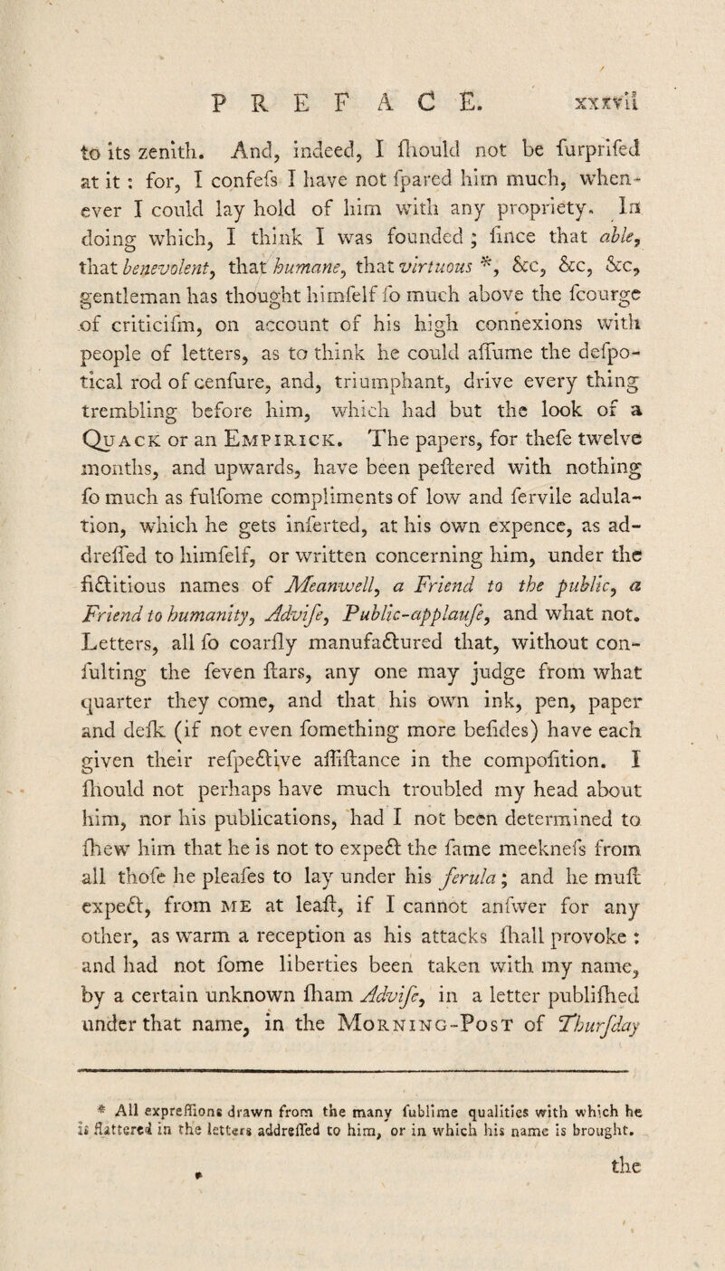 P R E F ACE. xxxvu to its zenith. And, indeed, I fliould not be farprifed at it: for, I confefs I have not fpared him much, when¬ ever I could lay hold of him with any propriety. In doing which, I think I was founded ; fiilce that ahk, that benevolent^ that humane^ that virtuous Sec, &c, &c, gentleman has thought himfelf fo much above the fcourge of criticifm, on account of his high connexions with people of letters, as to think he could affume the defpo- tical rod of cenfure, and, triumphant, drive every thing trembling before him, which had but the look of a Quack or an Empirick. The papers, for thefe twelve months, and upwards, have been peflered with nothing fo much as fulfome compliments of low and fervile adula¬ tion, which he gets inferted, at his own expencc, as ad- drelTed to himfelf, or written concerning him, under the fidlitious names of Aleanwell^ a Friend to the public^ a Friend to humanity^ Advife^ Public-applaufe^ and what not. Letters, all fo coarfly manufadlured that, without con- fulting the feven Ears, any one may judge from what quarter they come, and that his own ink, pen, paper and defk (if not even fomething more befides) have each given their refpedfive affiftance in the compolition. I fhould not perhaps have much troubled my head about him, nor his publications, 'had I not been determined to fhew him that he is not to expedl the fame meeknefs from all thofc he pleafes to lay under his ferula; and he mufe cxpedl, from me at leafl, if I cannot anfwer for any other, as warm a reception as his attacks fliall provoke : and had not fome liberties been taken with my name, by a certain unknown fham Advife^ in a letter publifhed under that name, in the Morning-Post of Thurfday ^ All exprefiions drawn from the many fubiime qualities with which he it Hatterei in the letters addrelTed to him, or in which his name is brought,