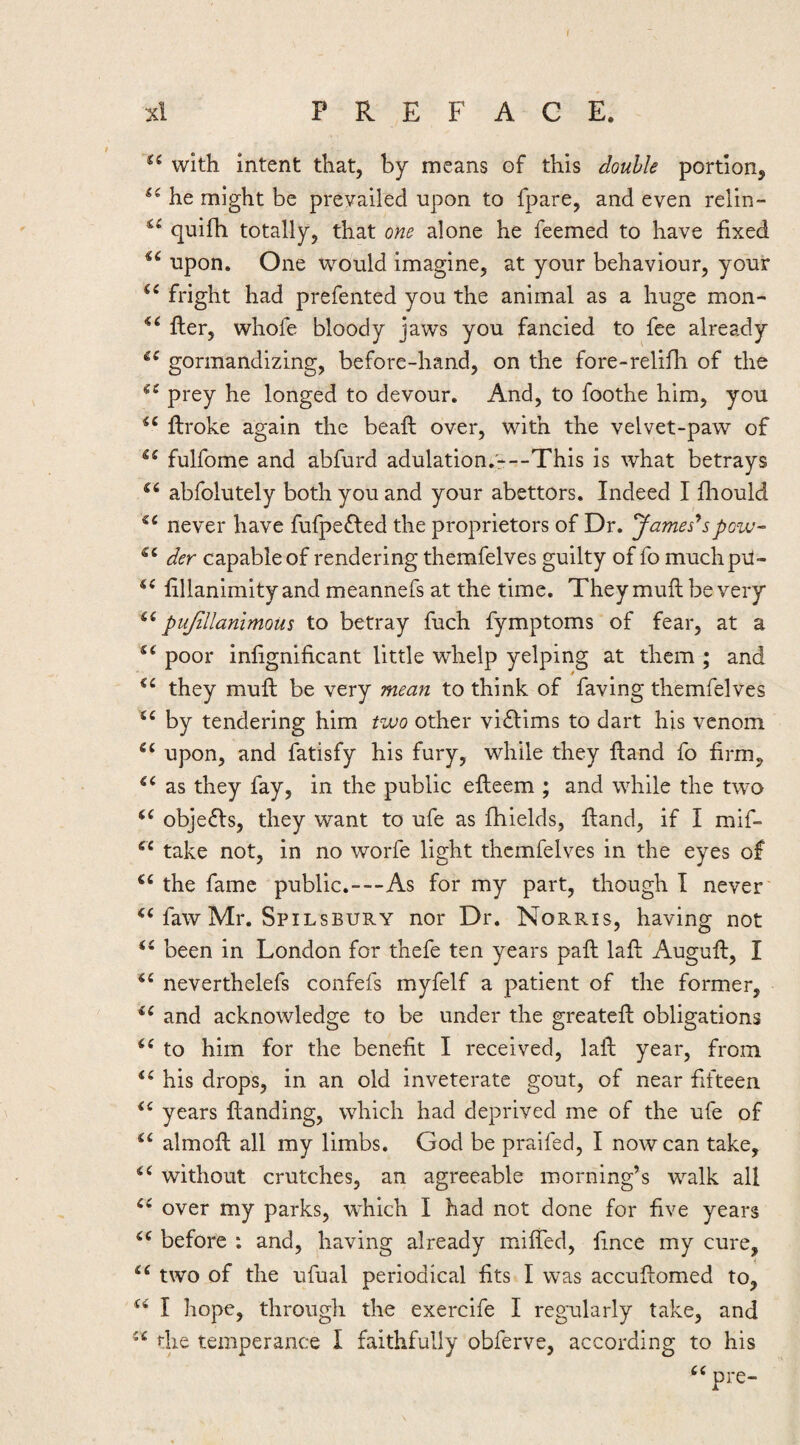 f xl PREFACE. with intent that, by means of this double portion, he might be prevailed upon to fpare, and even relin- quifh totally, that one alone he feemed to have fixed upon. One would imagine, at your behaviour, your fright had prefented you the animal as a huge mon- Her, whofe bloody jaws you fancied to fee already gormandizing, before-hand, on the fore-relifh of the prey he longed to devour. And, to foothe him, you ftroke again the beaft over, with the velvet-paw of fulfome and abfurd adulation.*--This is what betrays abfolutely both you and your abettors. Indeed I fhould never have fufpeffed the proprietors of Dr. Jamesespow- der capable of rendering themfelves guilty of fo muchpri- fillanimity and meannefs at the time. They muft be very pujillanimoiis to betray fuch fymptoms of fear, at a poor inlignificant little whelp yelping at them ; and they muft be very mean to think of faving themfelves by tendering him two other vi£lims to dart his venom upon, and fatisfy his fury, while they ftand fo firm, as they fay, in the public efteem ; and while the two objeffs, they want to ufe as fhields, ftand, if I mif- take not, in no worfe light themfelves in the eyes of the fame public.---As for my part, though I never faw Mr. Spilsbury nor Dr. Norris, having not been in London for thefe ten years paft laft Auguft, I neverthelefs confefs myfelf a patient of the former, and acknowledge to be under the greateft obligations to him for the benefit I received, laft year, from his drops, in an old inveterate gout, of near fifteen years ftanding, which had deprived me of the ufe of almoft all my limbs. God be praifed, I now can take, without crutches, an agreeable morning’s walk all over my parks, which I had not done for five years before : and, having already miffed, fince my cure, two of the ufual periodical fits I was accuftomed to, I hope, through the exercife I regularly take, and the temperance I faithfully obferve, according to his pre-