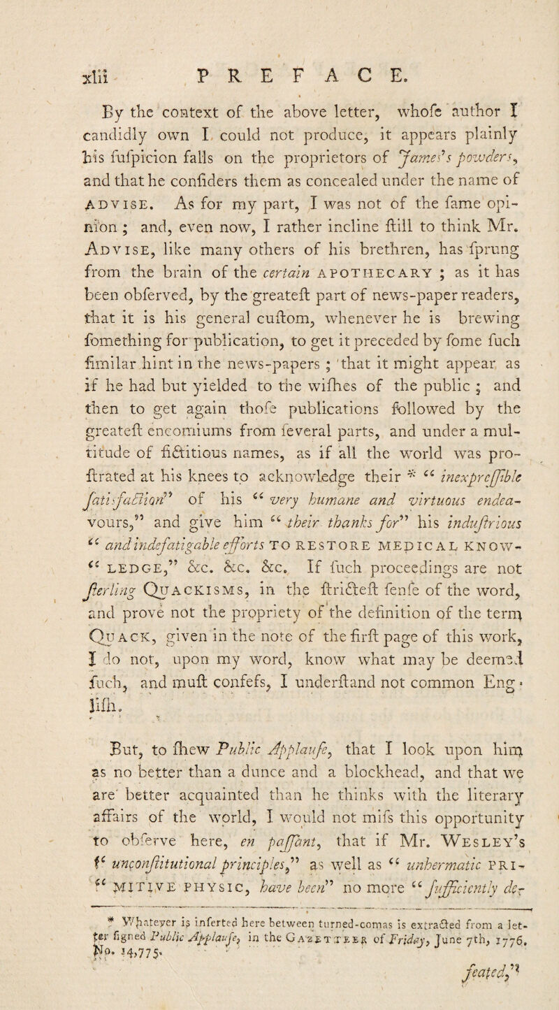 By the context of the above letter, whofe author I candidly own L could not produce, it appears plainly Iris fufpicion falls on the proprietors of Jamei’s powders^ and that he coniiders them as concealed under the name of ADVISE. As for my part, I was not of the fame opi¬ nion ; and, even now, I rather incline ftill to think Mr. Advise, like many others of his brethren, has fprung from the brain of the certain apothecary ; as it has been obferved, by the greatefl: part of news-paper readers, that it is his neneral cuftom, whenever he is brewing fomething for publication, to get it preceded by fome fuch hmilar.hint in the news-papers ; 'that it might appear as if he had but yielded to the wifhes of the public ; and then to get again thofe publications followed by the greatefh eneomiums from feveral parts, and under a mul¬ titude of fictitious names, as if all the world was pro- firated at his knees to acknowledge their inexprcffiblc JatiifadiiQn^'^ of his very humane and. virtuous endea- vours,^’ and give him their thanks for'*'* his induftrious and indefatigable efforts 1:0 RESTORE MEpiCAL KNOW- LEDGE,” &c. &c. &c. If inch proceedings are not ferling Quackisms, in the ftriCtefl: fenfe of the word, and prove not the propriety of the definition of the terip Quack, given in the note of the firfi: page of this work, f do not, upon my word, know what may be deem’sd fuch, and mull confefs, I uiiderfiand not common Eng • Hfiio But, to iliew Public Jpplaufe^ that I look upon hirp as no better than a dunce and a blockhead, and that we are' better acquainted than he thinks w^ith the literary affairs of the world, I would not mifs this opportunity to obferve here, en paffant^ that if Mr. Wesley’s unconjiitutionalprinciplesf as well as unhermatic pri-- MiTpvE PHYSIC, have heeiP no more Juffcicntly dcr * y/^ateyer infertep here between turned-comas is extra£ted from a Jet* ter figned Fublk Ayplavje^ in the Ga'2£tteep of Friday, June 7th, 1776, fp* i4>775’ ■ ' - ^ ■ feafed.