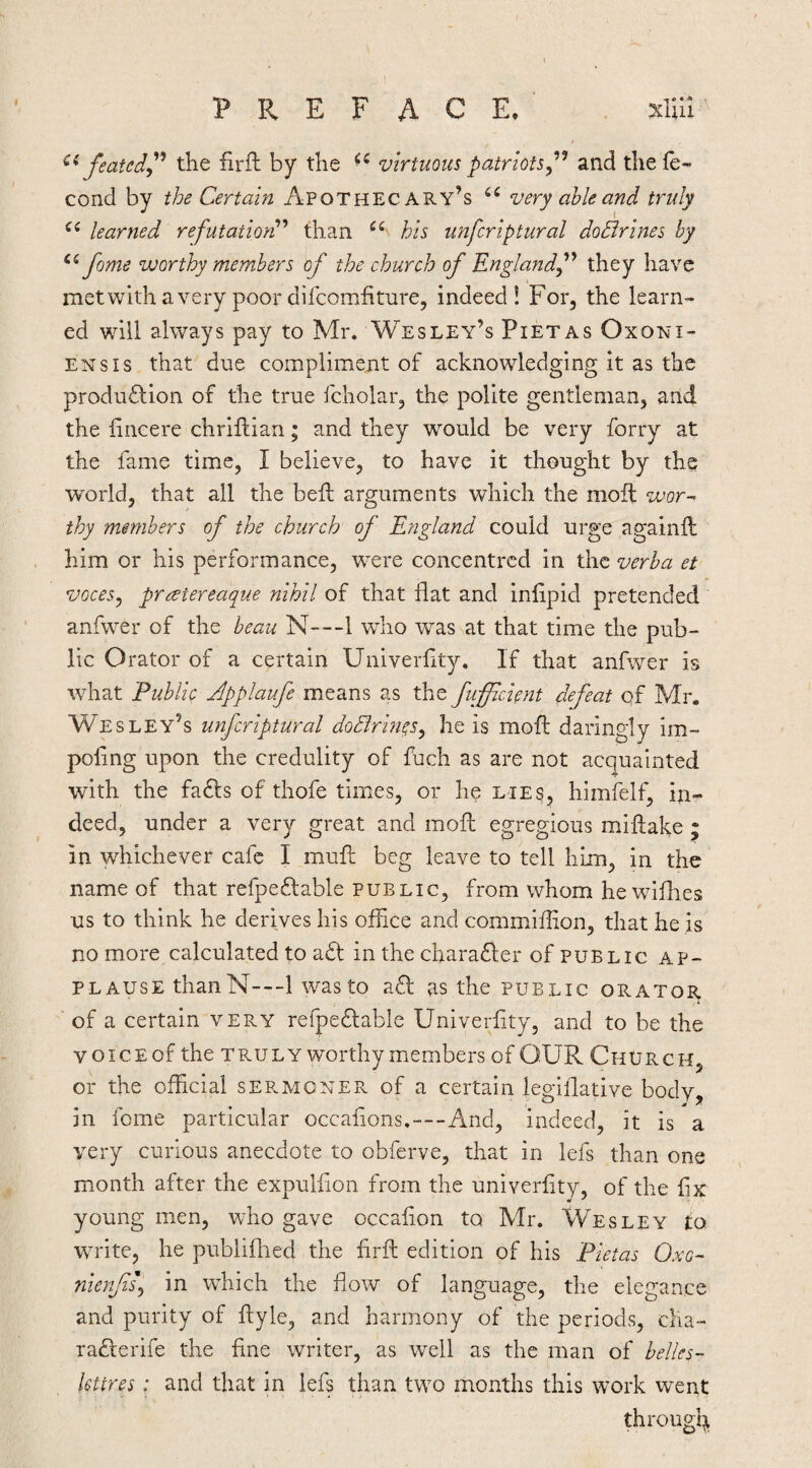 PREFACE.' . xlUI^ featedj'^ the firfl by the virtuous patriots and thele- cond by the Certain Apothecary’s very able and truly learned refutation'''* than his unfcriptural doEir'ines by fome worthy members of the church of Englandf they have met with a very poor difcomhture, indeed! For, the learn¬ ed will always pay to Mr. Wesley’s Pietas Oxoni- ENsis that due compliment of acknowledging it as the production of the true fcholar, the polite gentleman, and the fincere chriflian; and they would be very forry at the fame time, I believe, to have it thought by the world, that all the bell arguments which the moil wor-> thy members of the church of England could urge againft him or his performance, were concentred in the verba et voceSy preetereaque nihil of that flat and infipid pretended anfwer of the beau N---1 who was at that time the pub¬ lic Orator of a certain Univerfity. If that anfwer is what Public Jpplaufe means as the fuffic'ient defeat of Mr. Wesley’s unfcriptural doBrm^s^ he is moil: daringly im- poling upon the credulity of fuch as are not acquainted with the faCls of thofe times, or he lies, himfelf, in¬ deed, under a very great and moft egregious miflake ; in whichever cafe I mufl; beg leave to tell him, in the name of that refpeClable public, from whom he wiflies us to think he derives his office and commiflion, that he is no more calculated to aCl in the charaCler of public ap¬ plause thaiiN---! was to aCf as the public oratoe^ of a certain very refpeClable Univerfity, and to be the voice of the TRULY worthy members of OUR Church, or the official sermoyer of a certain legiflative body, in fome particular occafions.—And, indeed, it is a very curious anecdote to obferve, that in lefs than one month after the expulfion from the univerfity, of the fix young men, who gave occafion to Mr. Wesley to write, he publiflied the firfl: edition of his Pietas Ovc- n'lerff in which the flow of language, the elegance and purity of flyle, and harmony of the periods, clia- radlerife the fine writer, as well as the man of belles- lettres : and that in lefs than two months this work went through