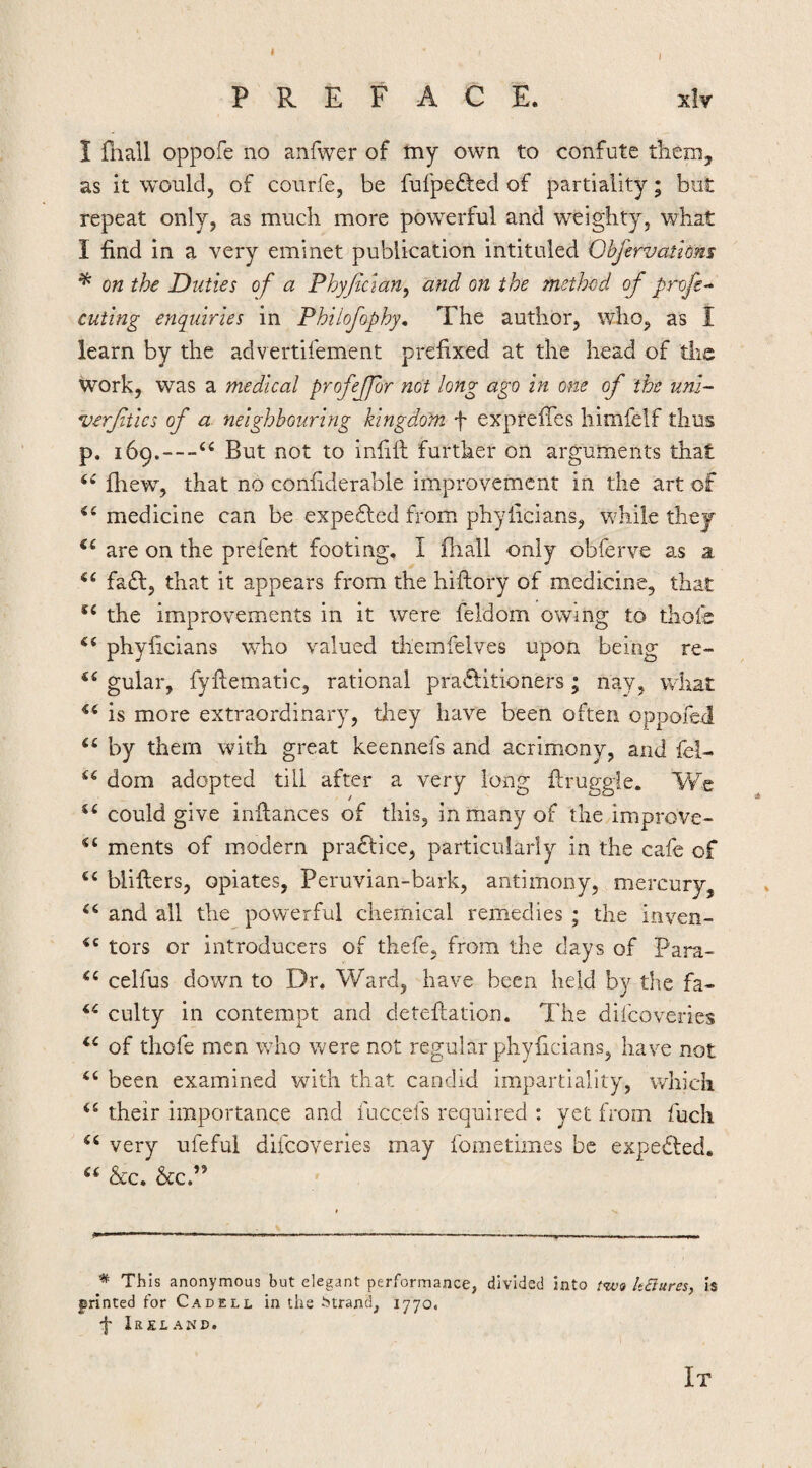 I PREFACE. xlv I fnall oppofe no anilver of tny own to confute tliem, as it would, of courfe, be fufpe£ted of partiality; but repeat only, as mucli more powerful and weighty, what I find in a very eminet publication intituled Obfervathm ^ on the Duties of a Phyftdan^ and on the Tnethed of profe- cuting enquiries in Philofophy, The author, who, as I learn by the advertifement prefixed at the head of the work, was a medical profeffor not long ago in one of the uni- verftics of a neighbouring kingdom f exprefies himfeif thus p. 169.—But not to infill further on arguments that Ihew, that no confiderable improvement in the art of medicine can be expe£led from phylicians, while they are on the prefent footing. I fliall only obferve as a. fa£l, that it appears from the hiftory of medicine, that the improvements in it were feldom owing to thofe phylicians vrho valued themfelves upon being re- gular, fyllematic, rational practitioners; nay, what is more extraordinary, tliey have been often oppofeii by them with great keennefs and acrimony, and fei- dom adopted till after a very long llruggie. We could give inllances of this, in many of thc/improve- ments of modern praClice, particularly in the cafe of blillers, opiates, Peruvian-bark, antimony, mercury, and all the powerful chemical remedies ; the inven- tors or introducers of thefe, from the days of Para- celfus down to Dr. Ward, have been held by the fa- culty in contempt and deteftation. The difeoveries of thofe men who were not regular phyficians, have not “ been examined with that candid impartiality, which their importance and fuccefs required : yet from fucli very ufeful difeoveries may fometimes be expeCled. &c, heP ^ This anonymous but elegant performance, divided into lt£iures, is printed for Cadell, in the Strand, 1770. 'j' Ireland. It
