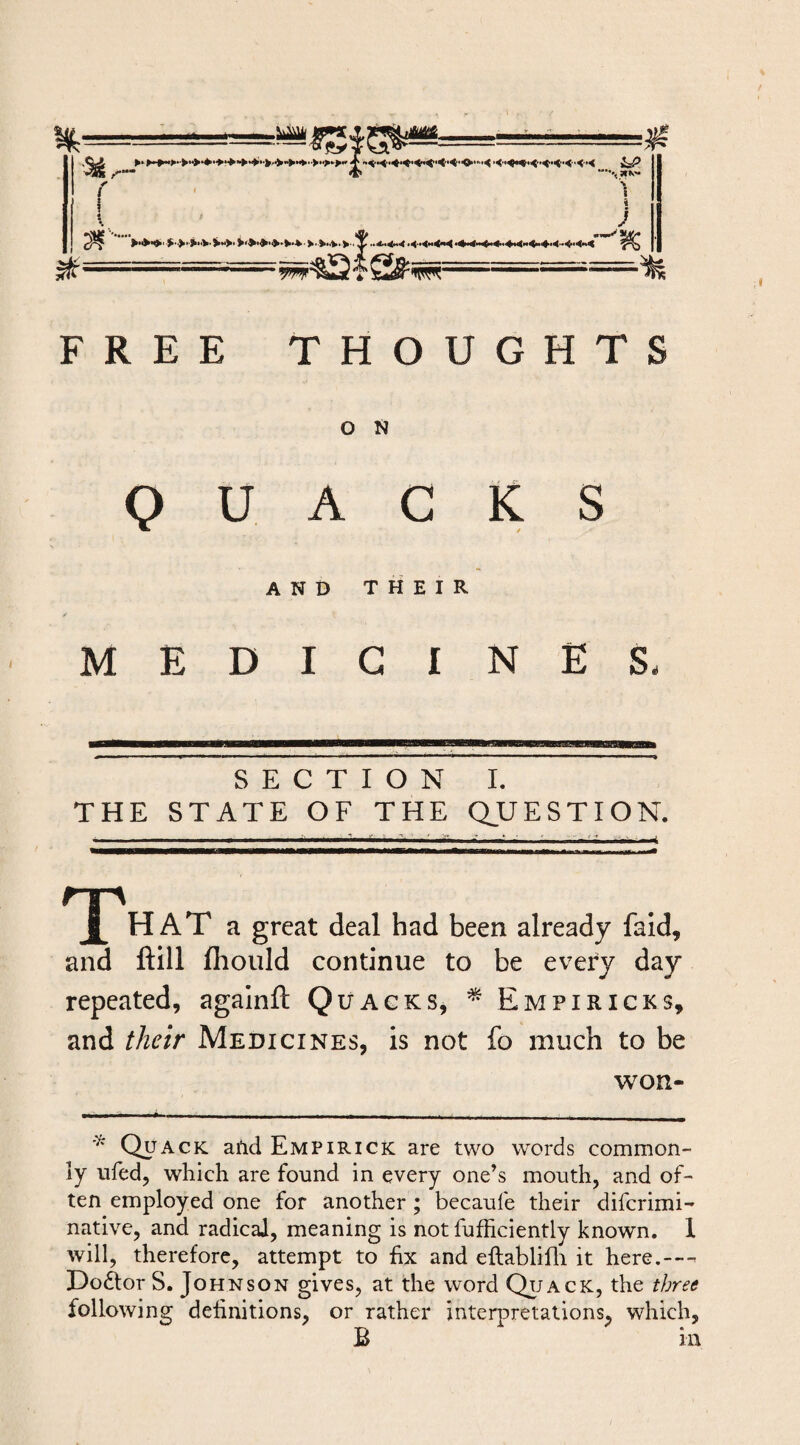 ( \ 1 / ) ^ ■-.-■r-^428^^=^' ' ’ ^ FREE THOUGHTS O N QUACKS AND THEIR MEDICINES. SECTION I. THE STATE OF THE QUESTION. HAT a great deal had been already fald, and ftill fliould continue to be every day repeated, agalnfl: Quacks, ^ Empiricks, and their Medicines, is not fo much to be won- Quack aild Empirick are two words common¬ ly ufed, which are found in every one’s mouth, and of¬ ten employed one for another ; becaufe their difcrimi- native, and radical, meaning is not fufficiently known. 1 will, therefore, attempt to fix and ellablifli it here.--^ Doctor S. Johnson gives, at the word Qtjack, the three following definitions, or rather interpretations, which, B in