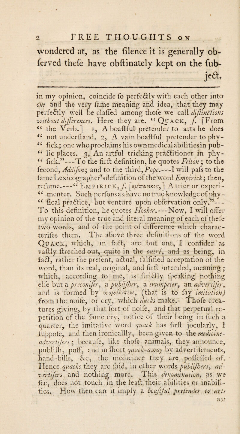 wondered at, as the filence it is generally ob- ferved thefe have obttinately kept on the fub- in my opinion, coincide fo perfedkly with each other into and the very fame meaning and idea, that they fnay perfeftly well be clalTed among thofe wt call diJilnBions without dlf 'erences. Here they arc. ‘‘ Quack, f, [From the Verb.] i, A boaftful pretender to arts he does not underlland. 2, A vain boaftful pretender to phy- hck ; one who proclaims his own medicalabilitiesin pub- ‘‘ lie places. 3, An artful tricking practitioner in phy- lick.”—To the hrft definition, he quotes Felton ; to the Addijon\ and to the third, —I will pafsto the fameLexicographer’sdefinition of the word Empirkk',xh.^ny refume. — EMPiRicK,yi j A trier or experi- menter. Such perfonsas have no true knowledgeof phy- fical practice, but venture upon obfervation only.”— To this definition, he quotes iAo/^^’r.---Now, I will offer my opinion of the true and literal meaning of each of thefe two w'ords, and of the point of difference which charac- terifes them. The above three definitions of the word Quack, which, in faCt, are but one, I confider as vaffly ffreched out, quite in the outre^ and as being, in faCt, rather the prefent, aCtual, falfified acceptation of the word, than its real, original, and firff intended, meaning; which, according to me, is flriClly fpeaking nothing elfe but a preconifery a puhlljlnry a trumpeter^ an advertifery and is formed by oro^cf/o-Troix, (that is to fay Imitation) from the noife, or cry, which duch make.< Thofe crea¬ tures giving, by that fort of noife, and that perpetual re¬ petition of tlie fame cry, notice of their being in fuch a quarter, the imitative word quack has firfl jocularly, I fuppofe, and then ironicallly, been given to the medlcine- advcrtifers'y becaufe, like thofe animals, they announce, publilli, puff, and infliort quaek-away by advertifements, hand-bills, &c, the medicince they are pofleffed of. ' Hence quacks they are faid, in other words puhlipoerSy ad- vertifers and nothing more. This denomination^ as wc fee, does not touch in the leafi: their abilities or inabili¬ ties. How then can it imply a boaftful pretender to arts
