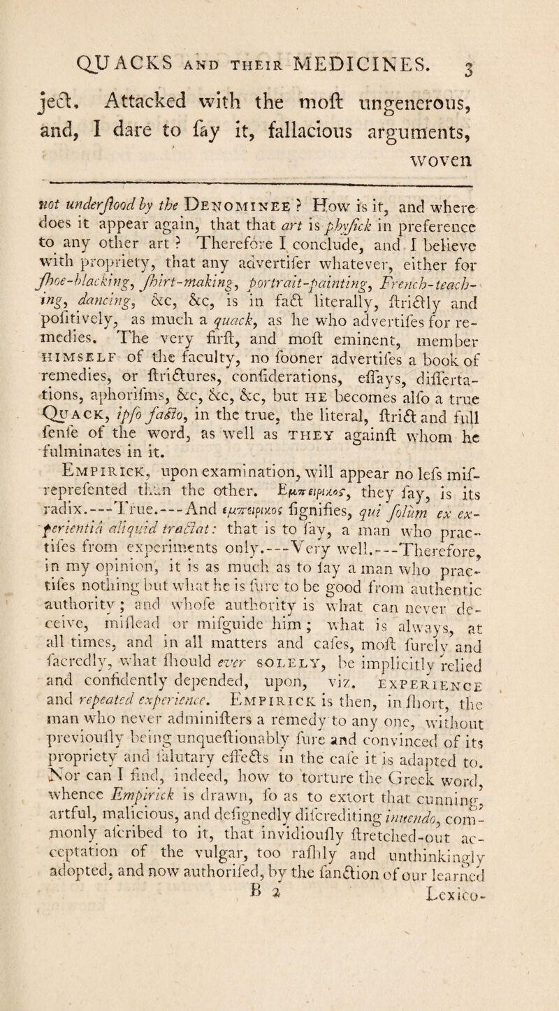 jecl. Attacked with the moft ungenerous, and, I dare to fay it, fallacious arguments, woven not uncierjloodhy the Denominee ? How is if, and where does it appear again, that that art is phyjick in preference to any other art ? Therefore I conclude, and I believe with propriety, that any advertifer whatever, either for yhce-hiackingy /hirt-moking, portrait-painting, French-teach¬ ing,^ dancing, &c, &c, is in fadl literally, flriaiy and pofitively, as much a as he who advertifes for re¬ medies. The very firft, and moft eminent, member HIMSELF of the faculty, no fooner advertifes a book of remedies, or flridlures, conhderations, effays, dilTerta- •tions, aphorifms, &c, &c, &c, but he becomes alfo a true Qu ack, ipfo fadio, in the true, the literal, ftriftand full fenfe^ of the word, as well as they againft whom he fulminates in it. Empirick, upon examination, will appear no lefs mif- reprefented than the other. they fay, is its radix.-—True.---And fignihes, qui‘folum ex ex- ferientid aliquid tratlat: that is to fay, a man who prac- tifes from experiments only.—Very well,—Therefore, in my opinion, it is as much as to lay a man who prac- tifes nothing but what he is fure to be good from authentic authority ; and whofe authority is what can never de¬ ceive, miflead or mifguide him; what is always, at all times, and in all matters and cafes, moil furely and facredly, what fliould ever solely, be implicitly relied and confidently depended, upon, viz. experience •SiwA repeated experience, Empirick is then, inlliort, the man who never adminifiers a remedy to any one, without previoufiy being unqueftionably lure and convinced of its propriety and falutary efi'edls in the cafe it is adapted to. Nor can I find, indeed, how to torture the Greek word whence Empirick is drawn, fo as to extort that cunning, artful, malicious, and defignedly FFcxtcWimginitendo, coin- monly aferibed to it, that invidioufly firetched-out ac¬ ceptation of the vulgar, too raflily and unthinkingly adopted, and now authorifed, by the fandlion of our learned ^ LexiCO-