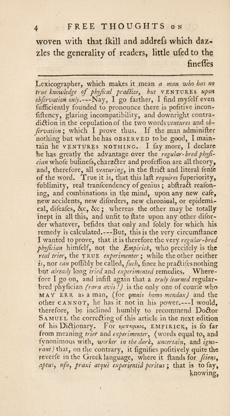 woven with that (kill and addrefs which daz¬ zles the generality of readers, little ufed to the. finefles Lexicographer, which makes it mean a man who has no true knowledge of phyfcal pradihe^ but VENTURES upon obfervation only,—Nay, I go farther, I find myfelf even fufficiently founded to pronounce there is politive inconr liflency, glaring incompatibility, and downright contrar diction in the copulation of the two words and ob- fervation; which I prove thus. If the man adminifter nothing but what he has observed to be good, I main¬ tain he VENTURES NOTHING. I fay more, I declare he has greatly the advantage over the regular- bred phyf- dan whofe bulinefs, charafler and profeffion are all theory, and, therefore, all venturing, in the ftrift and literal fenfc of the word. True it is, that this Lft requires fuperiority, fublimity, real tranfcendency of genius; abllraft reafon- ing, and combinations in the mind, upon any new cafe, new accidents, new diforders, new chronical, or epidemir cal, difeafes, &c, he; whereas the other may be totally inept in all this, and unfit to Hate upon any other difor- der whatever, befides that only and folely for which his remedy is calculated.---But, this js the very circumftance J wanted to prove, that it is therefore the very regular-bred phyjidan himfelf, not the Empirick^ who precifely is the real trier, the true experimenter while the other neither ^5, nor can pofiibly be called, fuch^ fince he pra^lifes nothing but already long tried and experimented remedies. Where¬ fore I go on, and infill again that a truly learned regular- bred phyfician (rara avis !) is the only one of courl'e who MAY ERR as a man, (for qmnis homo mendax) and the other CANNOT, he has it not in his power.---I would, therefore, be inclined humbly to recommend Do£lpr Samuel the correfting of this article in the next edition of his Dictionary. For empirjck, is fo far from meaning trier and experimenter^ (words eqgal to, and lynonimous with, worker in the dark, uyicertain, and igno¬ rant) that, on the contrary, it fignifies pofitively quite the reverfe in the Greek language, where it ftands for feiens^ aptus, ufu, praxi atque experieniia peritus ; that is to fay, knowing. /