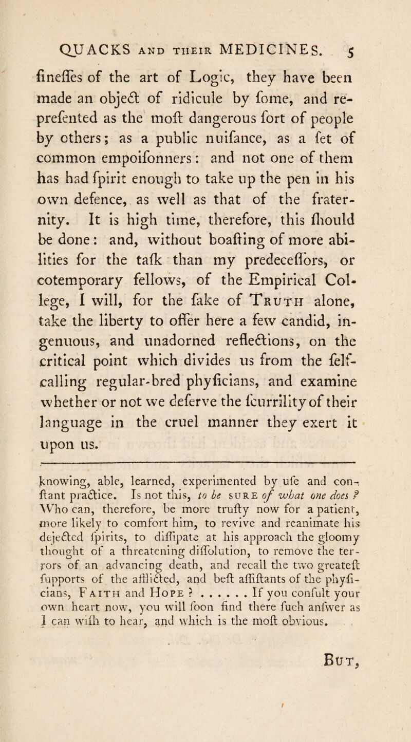 fineffes of the art of Logic, they have been made an objefl: of ridicule by fome, and re- prefented as the moft dangerous fort of people by others; as a public niiifaiice, as a fet of common empolfonners: and not one of them has had fpirit enough to take up the pen in his own defence, as well as that of the frater¬ nity. It Is high time, therefore, this fliould be done: and, without boafting of more abi¬ lities for the talk than my predeceflbrs^ or cotemporary fellows, of the Empirical Col¬ lege, I will, for the fake of Truth alone, take the liberty to offer here a few candid, in- genuous, and unadorned refleftions, on the critical point which divides us from the felf- calllng regular-bred phyficlans, and examine whether or not we deferve the fcurrillty of their language in the cruel manner they exert it upon us. jknowing, able, learned, experimented by ufe and con-, jflant pradlice. Is not this, to he sure oy what one does ? AVdio can, therefore, be more trufly now for a patient, more likely to comfort him, to revive and reanimate his dejefled fpirits, to dilTipate at his approach the gloomy thought of a threatening diffolution, to remove the ter¬ rors of an advancing death, and recall the two greatefh fupports of the afflicted, and bell alhftants of the phyh- cians, F a ith and Hope ?.If you confiilt your own heart now, you will foon find there fuch anfwer as 1 can wifh to hear, arid which is the mod obvious. But, f