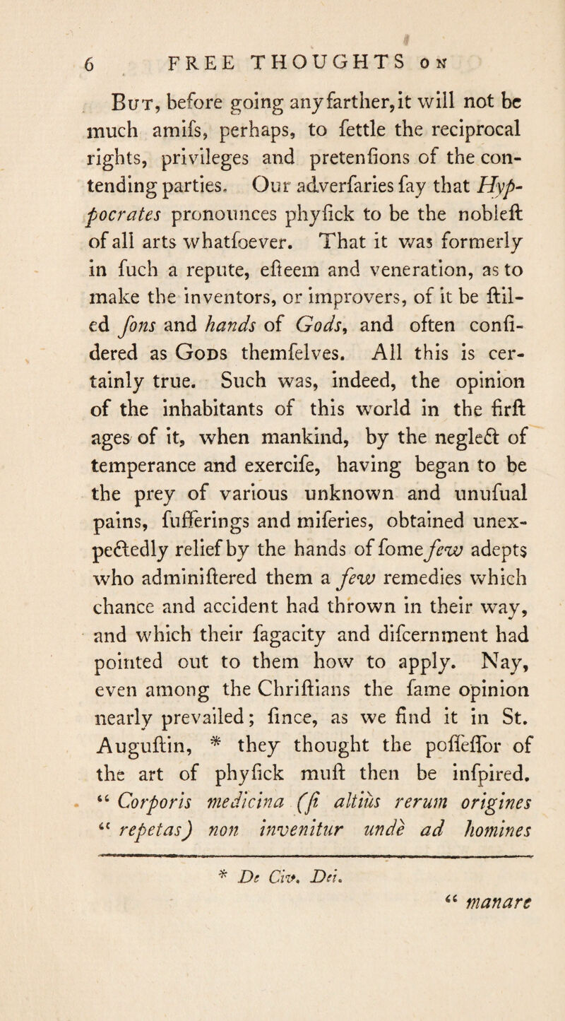 But, before going anyfarther,it will not be much amifs, perhaps, to fettle the reciprocal rights, privileges and pretenfions of the con¬ tending parties. Our adverfarles fay that Hyp- pocrates pronounces phyfick to be the nobleft of all arts whatfoever. That it v/as formerly in fuch a repute, efleem and veneration, as to make the inventors, or improvers, of it be ftil- ed Jons and hands of Gods^ and often confi- dered as Gods themfelves. All this is cer¬ tainly true. Such was, indeed, the opinion of the inhabitants of this world In the firft ages of It, when mankind, by the negleft of temperance and exercife, having began to be the prey of various unknown and unufual pains, fufterings and miferies, obtained unex- peftedly relief by the hands of fome few adepts who adminiftered them a few remedies which chance and accident had thrown in their way, and which their fagacity and difeernment had pointed out to them how to apply. Nay, even among the Chriftians the fame opinion nearly prevailed; fince, as we find it in St, Auguftin, * they thought the pofleflbr of the art of phyfick muft then be infpired. Corporis mediclna (Ji altius rerum ortgines repetas) non invenitur unde ad homines De GV. Dei. man are