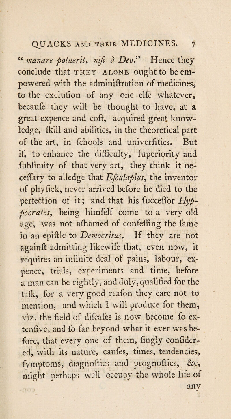 “ manure potiierlt^ nifi a Deo»^^ Hence they conclude that they alone ought to be em¬ powered with the adminiftratlon of medicines, to the excluiion of any one elfe whatever, becaufe they will be thought to have, at a great expence and coft, acquired great know- ledge, fkill and abilities, in the theoretical part of the art, in fchools and univerfities. But if, to enhance the difficulty, fuperiorlty and fublirnity of that very art, they think It ne- ceffary to alledge that Efculaplus^ the inventor of phyfick, never arrived before he died to the perfeftion of it; and that his fucceflbr Hyp^ pocrates^ being himfelf come to a very old age, was not affiamed of confeffing the fame in an epiftle to Democritus, If they are not againft admitting likewlfe that, even now, It requires an infinite deal of pains, labour, ex¬ pence, trials, experiments and time, before a man can be rightly, and duly,qualified for the talk, for a very good reafon they care not to mention, and which I will produce for them, viz. the field of difeafes is now become fo ex- tenfive, and fo far beyond what it ever was be¬ fore, that every one of them, fingly confider- ed, with its nature, caiifes, times, tendencies, fymptoms, dlagnoftics and prognoftics, &c, might perhaps well occupy the whole life of anv 9