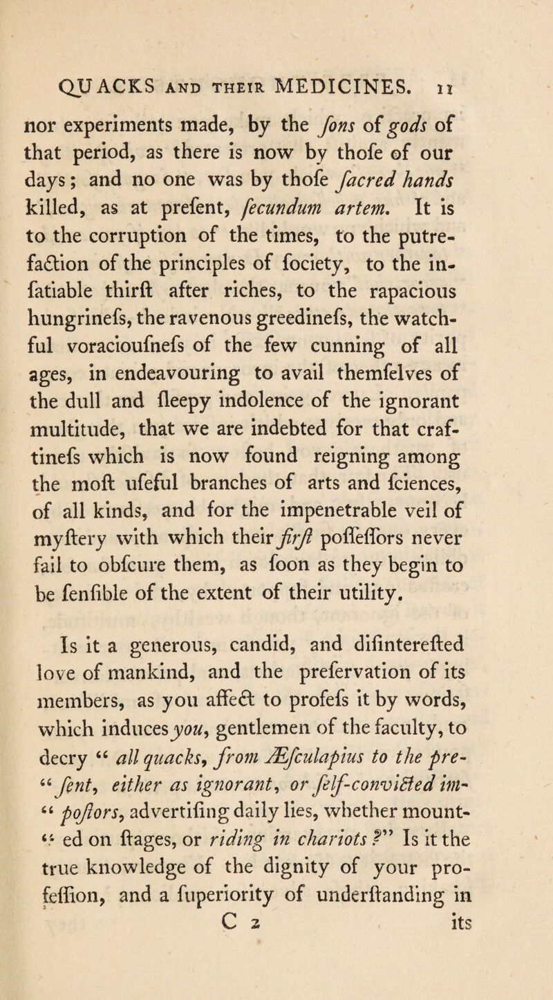 nor experiments made, by the fons of gods of that period, as there is now by thofe of our days; and no one was by thofe facred hands killed, as at prefent, fecundum artem. It is to the corruption of the times, to the putre¬ faction of the principles of fociety, to the in- fatiable thirft after riches, to the rapacious hungrinefs, the ravenous greedinefs, the watch¬ ful voracioufnefs of the few cunning of all ages, in endeavouring to avail themfelves of the dull and fleepy indolence of the ignorant multitude, that we are indebted for that craf- tinefs which is now found reigning among the moft ufeful branches of arts and fclences, of all kinds, and for the impenetrable veil of myftery with which their jirjt poffeflbrs never fail to obfcure them, as foon as they begin to be fenfible of the extent of their utility. Is it a generous, candid, and difinterefted love of mankind, and the prefervatlon of Its members, as you affeft to profefs it by words, which inducesgentlemen of the faculty, to decry all quacks, from jEfculapius to the pre- fnt, either as ignorant, or felfconviBed im-- pofors, advertifing daily lies, whether mount- ed on ftages, or riding in chariots Is it the true knowledge of the dignity of your pro- feffion, and a fiiperiority of underftanding in C 2 its