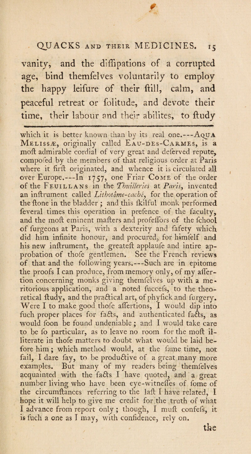 vanity, and the diffipatlons of a corrupted age, bind themfelves voluntarily to employ the happy leifure of their ftill, calm, and peaceful retreat or folitude, and devote their time, their labour and their abilltes, to ftudy which it is better known than by its real one.—Aqua Melissa:, originally called Eau-des-Carmes, is a moil admirable cordial of very great and deferved repute, compofed by the members of that religious order at Paris where it firft originated, and whence it is circulated all over Europe.—In 1757, one Friar Come of the order of the Feuillans in the Thuillerles at Paris^ invented an inftrument called Lithotome-cache^ for the operation of the Hone in the bladder ; and this Ikilful monk performed feveral times this operation in prefence of the faculty, and the moft eminent mafters and profeffors of the fchool of furgeons at Paris, with a dexterity and fafety which did him infinite honour, and procured, for himfelf and his new inftrument, the greateft applaufe and intire ap¬ probation of thofe gentlemen. See the French reviews of that and the following years.—Such are in epitome the proofs I can produce, from memory only, of my after- tion concerning monks giving themfelves up with a me¬ ritorious application, and a noted fuccefs, to the theo¬ retical ftudy, and the praiftical art, of phyfick and furgery. Were I to make good thofe aftertions, I would dip into fuch proper places for fadfs, and authenticated fafts, as would foon be found undeniable; and I would take care to be fo particular, as to leave no room for the moft il¬ literate in thofe matters to doubt what would be laid be¬ fore him; which method would, at the fame time, not fail, I dare fay, to be productive of a great many more examples. But many of my readers being themfelves acquainted with the faCls I have quoted, and a great number living who have been eye-witneftes of fome of the circumftances referring to the laft I have related, I hope it will help to give me credit for the truth of what I advance from report only; though, I muft confefs, it is fuch a one as I may, with confidence, rely on.