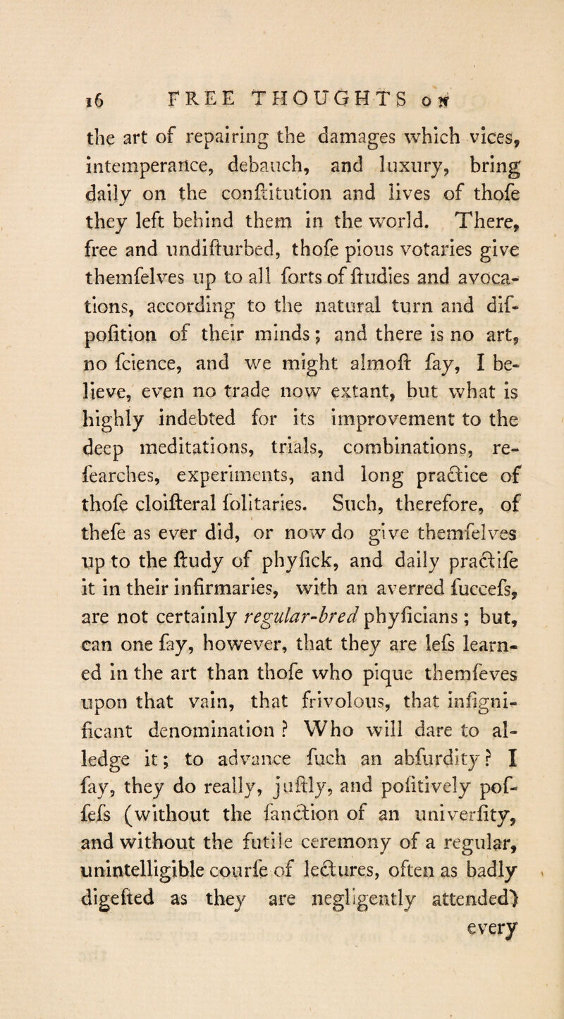 the art of repairing the damages which vices, intemperance, debauch, and luxury, bring daily on the conftitution and lives of thofe they left behind them in the world. There, free and iindifturbed, thofe pious votaries give themfeh^es up to all forts of ftudies and avoca*^ tions, according to the natural turn and dif- pofition of their minds; and there is no art, no fcience, and we might almoft fay, I be¬ lieve, even no trade now extant, but what is highly indebted for its improvement to the deep meditations, trials, combinations, re- fearches, experiments, and long praftice of thofe cloifteral folitaries. Such, therefore, of < thefe as ever did, or now do give themfelves up to the ftudy of phyfick, and daily pracf ife it in their infirmaries, with an averred fuccefs, are not certainly regular-bred phyficians; but, can one fay, however, that they are lefs learn¬ ed in the art than thofe who pique themfeves upon that vain, that frivolous, that infigni- ficant denomination ? Who will dare to al¬ ledge it; to advance fuch an abfurdity? I fay, they do really, juftly, and pofitively pof- fefs (without the lanction of an univerfity, and without the futile ceremony of a regular, unintelligible courfe of leftures, often as badly digefted as they are negligently attended) every