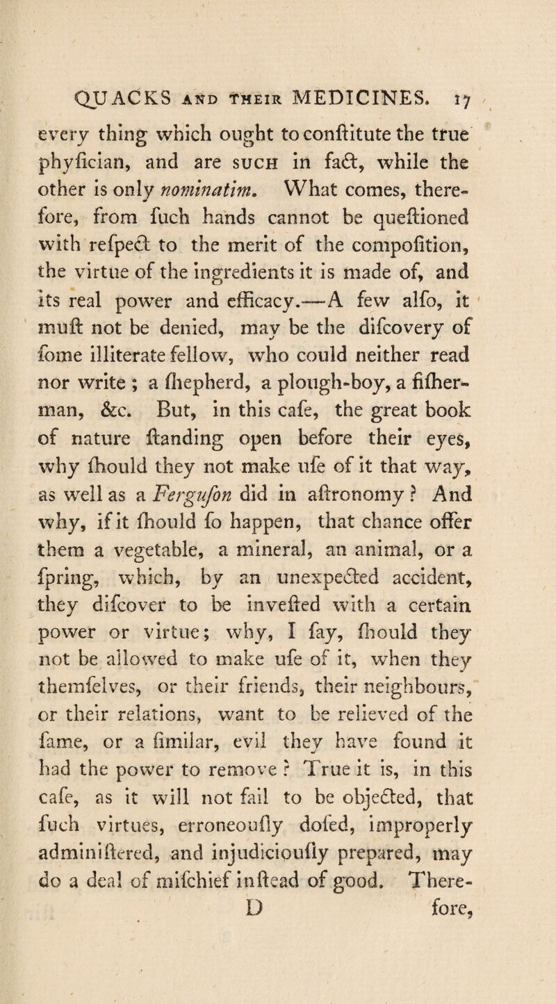 every thing which ought to conftitute the true phylician, and are such In fa£t, while the other is only nominatm. What comes, there¬ fore, from fuch hands cannot be queftioned with refpeft to the merit of the compofition, the virtue of the ingredients it is made of, and its real power and efficacy.—A few alfo, It ' muft not be denied, may be the difcovery of feme illiterate fellow, who could neither read nor write ; a fiiepherd, a plough-boy, a fiffier- man, &c. But, in this cafe, the great book of nature ftanding open before their eyes, why fhould they not make ufe of It that way, as well as a Fergufon did in aftronomy ? And why, if it ffiould fo happen, that chance offer them a vegetable, a mineral, an animal, or a fpring, which, by an < unexpe6led accident, they difeover to be invefted with a certain power or virtue; why, I fay, ffiould they not be allowed to make ufe of it, wffien they therafelves, or their friends, their neighbours, or their relations, want to be relieved of the fame, or a fimilar, evil they have found it had the power to remove r True It is, in this cafe, as it will not fail to be objefted, that fuch virtues, erroneoufiy doled, improperly adminiftered, and injudicipufly prepared, may do a deal of mifehief inftead of good, There- D fore,