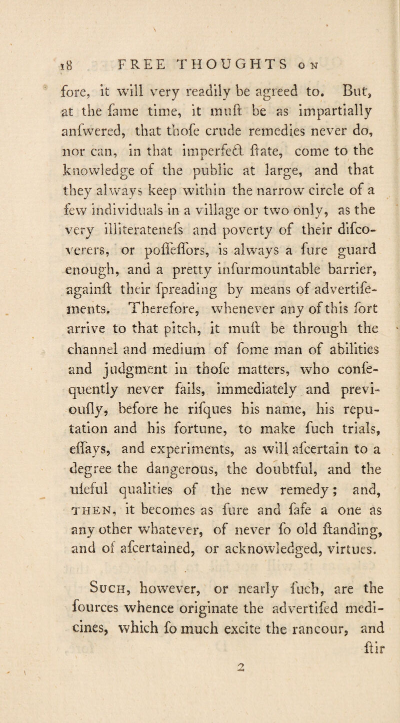 fore, it will very readily be agreed to. But, at the fame time, it muft be as impartially anfwered, that tbofe crude remedies never do, nor can, In that imperfeft flate, come to the knowledge of the public at large, and that they always keep within the narrow circle of a few individuals in a village or two only, as the very illiteratenefs and poverty of their difco- verers, or pofl'eflors, Is always a fure guard enough, and a pretty infurmountable barrier, againft their fpreading by means of advertife- ments. Therefore, whenever any of this fort arrive to that pitch, it muft be through the channel and medium of fome man of abilities and judgment in thofe matters, who confe- quently never fails, immediately and previ- oufly, before he rlfques his name, his repu¬ tation and his fortune, to make fuch trials, effays, and experiments, as will afcertain to a degree the dangerous, the doubtful, and the uleful qualities of the new remedy; and, THEN, it becomes as fure and fafe a one as any other whatever, of never fo old ftanding, and of afcertained, or acknowledged, virtues. Such, however, or nearly fuch, are the fources whence originate the advertifed medi¬ cines, which fo much excite the rancour, and ftir