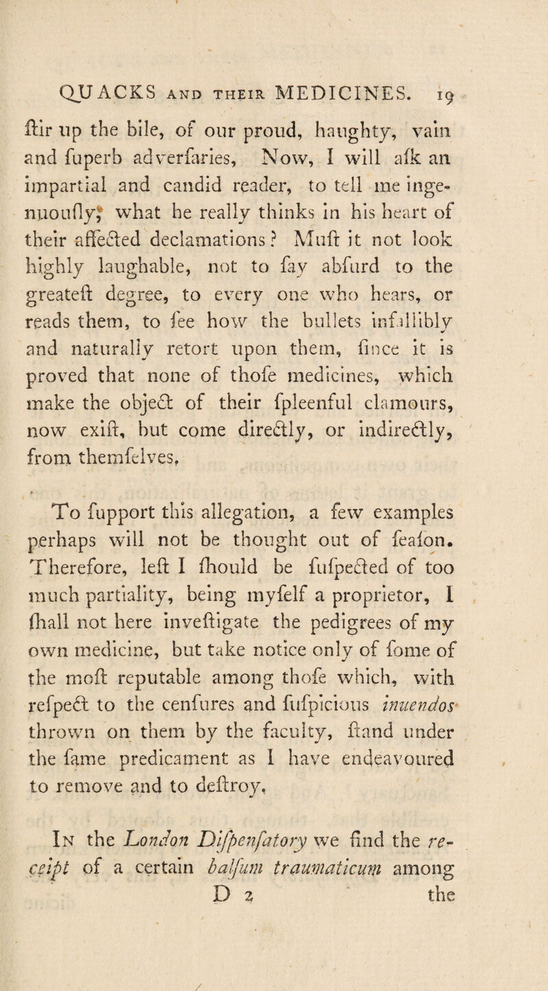 ftir lip the bile, of our proud, haughty, vain and fuperb adverfaries, Now, I will afk an impartial and candid reader, to tell me inge- nuoLiflyJ what he really thinks In his heart of their affecled declamations? Miift it not look highly laughable, not to fay abfiird to the greatefl; degree, to every one who hears, or reads them, to fee how the bullets infallibly and naturally retort upon them, fince it is proved that none of thofe medicines, which make the obje£l of their fpleenful clamours, now exift, but come direftly, or indireftly, from themfelves, To fupport this allegation, a few examples perhaps will not be thought out of feafon. Therefore, left I fliould be fufpefled of too much partiality, being myfelf a proprietor, I (hall not here inveftlgate the pedigrees of my own medicine, but take notice only of fome of the moft reputable among thofe which, with refpeft to the cenfures and fufpicious imiendos- thrown on them by the faculty, ftand under the fame predicament as I have endeavoured to remove and to deftroy, In the London Difpenfatory we find the re¬ ceipt of a certain balfum traumaticum among D 2 ‘ the
