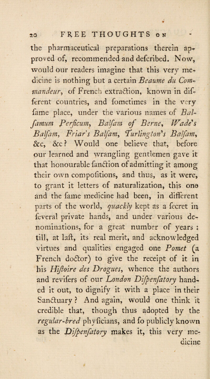 the pharmaceutical preparations therein ap^ proved of, recommended and defcribed. Now, would our readers imagine that this very me-^ dlcine is nothing but a certain Beaume du Com^ mandeur^ of French extraftion, known in dif¬ ferent countries, and fometimes in the very fame place, under the various names of BaU famwn Perjicum^ Balfam of Berne^ Wade s Balfam^ Friar s Balfam^ Purlingiords Balfam^ &c? Would one believe that, before pur learned and wrangling gentlemen gave it that honourable fanftion of admitting it among their own compofitions, and thus, as it were, to grant it letters of naturalization, this one and the fame medicine had been, in different parts of the world, quacUy kept as a fecrct in feveral private hands, and under, various de¬ nominations, for a great number of years : till, at laft, its real merit, and acknowledged virtues and qualities engaged one Pomet (a French do£lor) to give the receipt of it in his Hifoire des Drogues^ whence the authors and revifers of our London Difpenfatory hand-* ed it out, to dignify it with a place in their Sandluary ? And again, would one think it credible that, though thus adopted by the regular-hred phyficians, and fo publicly known as the Difpenfatory makes it, this very me¬ dicine