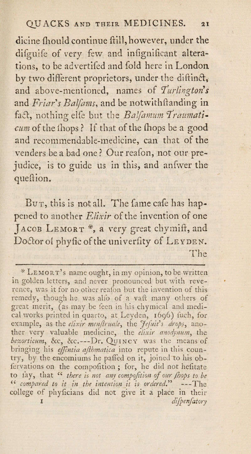 dicine fliould continue ftlll,however, under the difguife of very few and infignificant altera¬ tions, to be advertifed and fold here in London, by two different proprietors, under the diftinft, and above-mentioned, names of Burlington s and Friar s Balfains, and be notwithftanding in fact, nothing elfe but the Balfamum BraiimatF cum of the (hops ? If that of the fhops be a good and recommendable-mediclne, can that of the venders be a bad one ? Our reafon, not our pre¬ judice, is to guide us in this, and anfwer the queftion. But, this is not all. The fame cafe has hap¬ pened to another FAixlr of the invention of one Jacob Lemort a very great chymift, and Doftor of phyfic of the univerfity of Leyden. The - • ■ ■ • - _ ^ ^ ^ Lemort’s name ought, in my opinion, to be written in golden letters, and never pronounced but with reve¬ rence, was it for no other reafon but the invention of this remedy, though he was alfo of a vaft many others of great merit, (as may be feen in his chymical and medi¬ cal works printed in quarto, at Leyden, 1696) fuch, for example, as the elixir menftruale^ the 'Jefuh's dropSj ano¬ ther very valuable medicine, the elixir anodyniim^ the be%Qrticum^ Ac, &c.—-Dr. Quincy was the means of bringing his ejpntia ajihmatica into repute in this coun¬ try, by the encomiums he pafTed on it, joined to his ob- fervations on the compohtion ; for, he did not helitate to lay, that there is not any compojition of our fhops to be compared to it in the intention it is' orderedd^ —The college of phylicians did not give it a place in their I difpenfatory