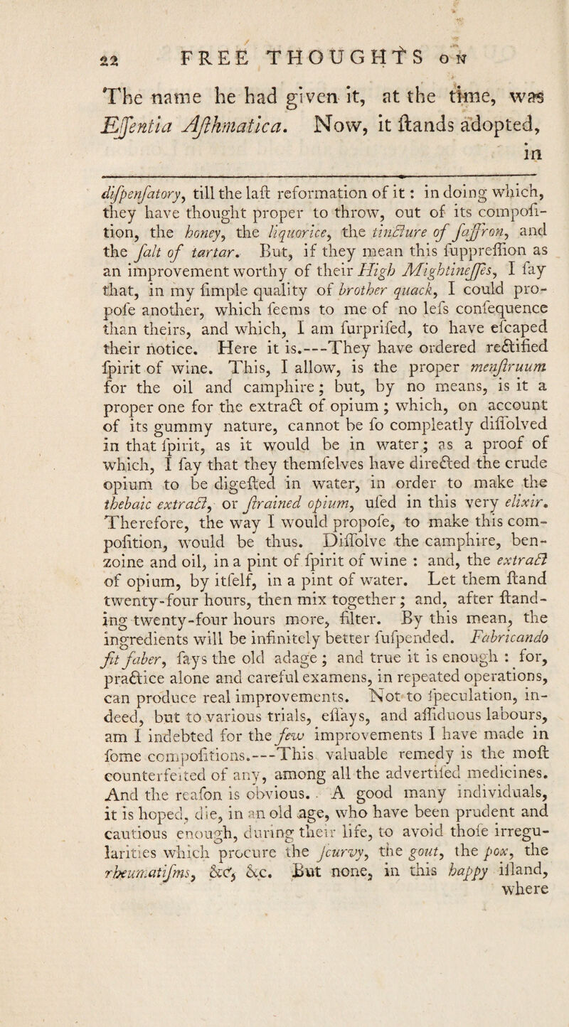 The name he had given it, at the ttoe, was EJentla Ajlhmatlca. Now, it Hands adopted, in difpenfatory.^ till the laft reformation of it: in doing which, they have thought proper to throw, ont of its compofi- tion, the honey^ the liquorice^ the ihiBure of fafroUj and the fait of tartar. But, if they mean this fupprellion as an improvement worthy of their High Mightineffs^ I fay that, in my fimple quality of brother quack., I could pro- pofe another, which feems to me of no lefs conlequence than theirs, and which, I am furprifed, to have efcaped their notice. Here it is.—They have ordered re£lified fpirit of wine. This, I allow, is the proper menfiruum for the oil and camphire; but, by no means, is it a proper one for the extradl of opium ; which, on account of its gummy nature, cannot be fo compleatly diffolved in that fpirit, as it would be in water; as a proof of which, I fay that they themfelves have dire£led the crude opium to be digefted in water, in order to make the thebaic extradi^ or framed opium., ufed in this very elixir. Therefore, the way I would propofe, to make this com- pofition, would be thus. Diffolve the camphire, ben- zoine and oil, in a pint of fpirit of wine : and, the extraB of opium, by itfelf, in a pint of water. Let them ftand twenty-four hours, then mix together; and, after {land¬ ing twenty-four hours more, filter. By this m^ean, the ingredients will be infinitely better fufpended. Fahricando fitfaber, fays the old adage ; and true it is enough : for, praftice alone and careful examens, in repeated operations, can produce real improvements. ISot to fpeculation, in¬ deed, but to various trials, efiays, and affiduous labours, am I indebted for few improvements I have made in fome cciiipolitions.—This valuable remedy is the moft counterfeited of any, among all the advertifed medicines. And the reafon is obvious. . A good many individuals, it IS hoped, die, in an old age, who have been prudent and cautious enourrh, during their life, to avoid thole irregu- larities which procure the Jcurvy, the gout, the pox, the rheumatifms, kc. But none, in this happy illand, where