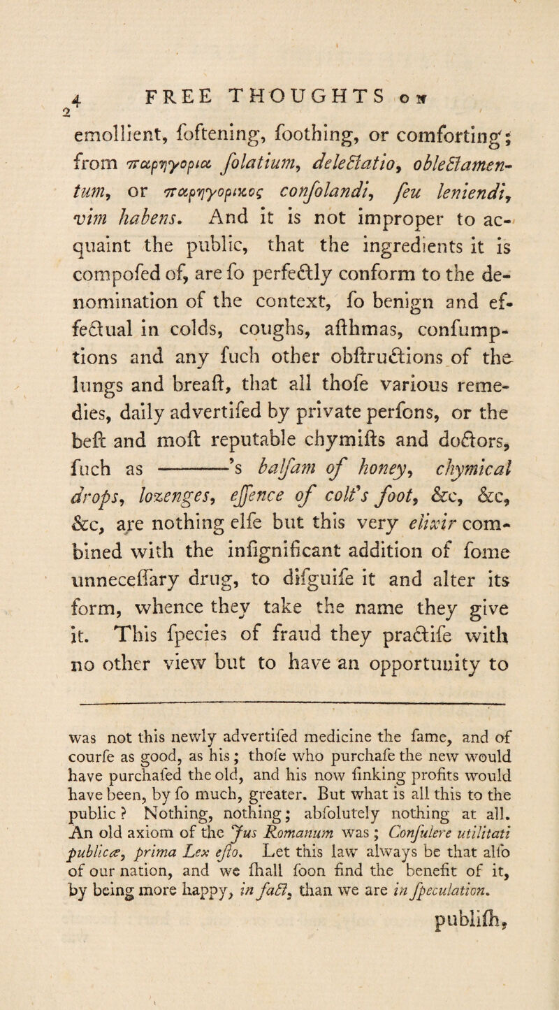 k 4 FREE THOUGHTS o if 2 emollient, foftenmg, foothing, or comforting; from TrocpTjyopios, folatium^ dele8tatio^ obleBameri’^ tum^ or TrapTjyopiKog confolandi^ feu leniendi, vim habens. And It is not improper to ac-* quaint the public, that the ingredients it is compofed of, are fo perfectly conform to the de¬ nomination of the context, fo benign and ef- feQual in colds, coughs, afthmas, confump- tions and any fuch other obllruftions.of the- limgs and breaft, that all thofe various reme¬ dies, daily advertifed by private perfons, or the befi: and moft reputable chymifts and dodors, fuch as -’s balfa^n of honey^ chymical drops^ lozenges^ ejfence of coifs foot^ &c, &c, &c, are nothing clfe but this very elixir com¬ bined with the infignificant addition of fome unneceffary drug, to difgulfe it and alter Its form, whence they take the name they give it. This fpecles of fraud they praftife with no other view but to have an opportunity to was not this newly advertifed medicine the fame, and of courfe as good, as his; thofe who purchafe the new would have purchafed the old, and his now linking profits would have been, by fo much, greater. But what is all this to the public ? Nothing, nothing; abfolutely nothing at all. An old axiom of the Jus Romanum was; Confulere utlUtati puhlic(^j prima Lex ejio. Let this law always be that alfo of our nation, and we fhall foon find the benefit of it, by being more happy, in fa6i^ than we are in /peculation, publifhj