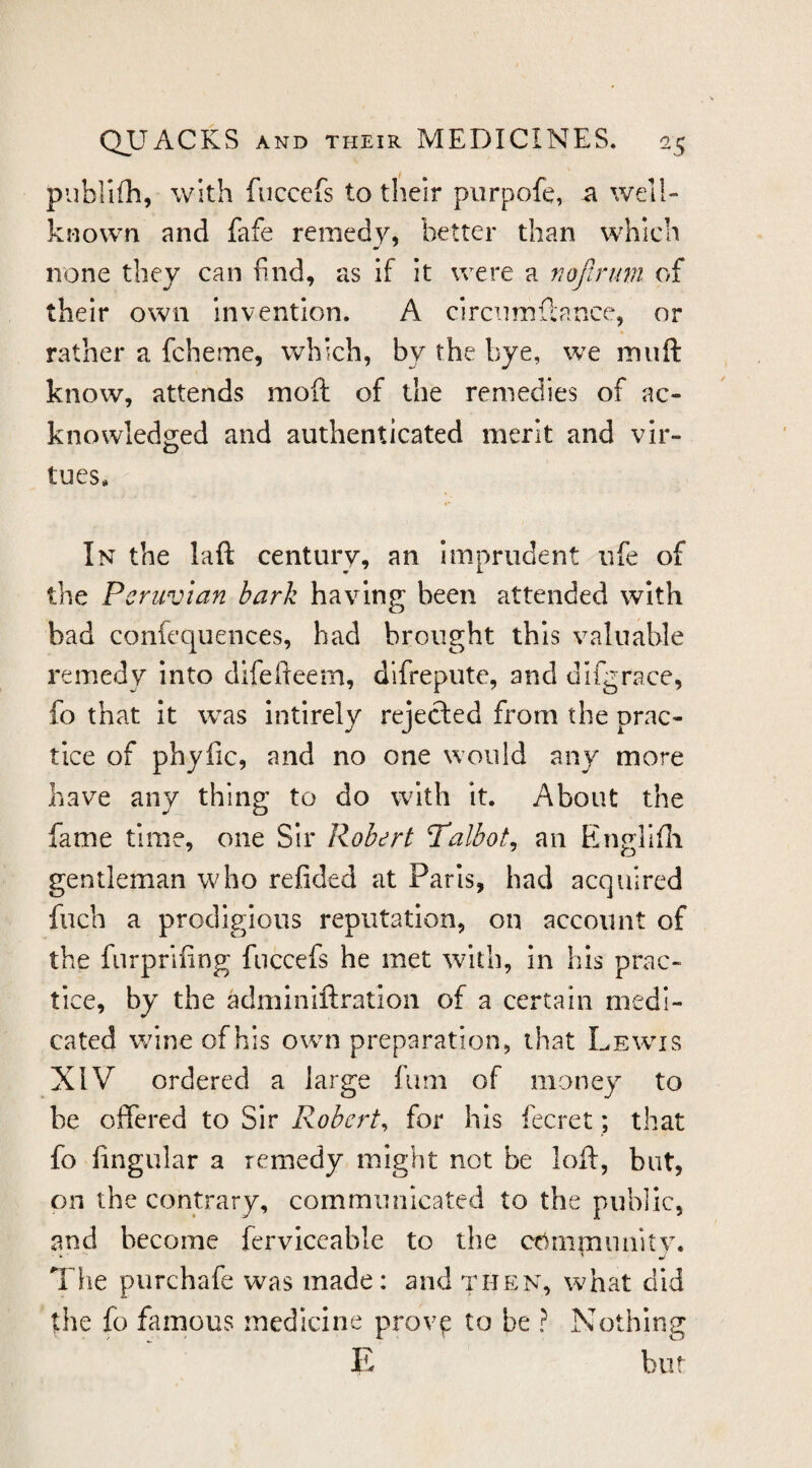 publifh, with fuccefs to their piirpofe, a well- knovva and fafe remedy, better than which none they can find, as if it were a noflruvi of their own invention. A circiimfcance, or rather a fcheme, which, by the bye, we muft know, attends moft of the remedies of ac¬ knowledged and authenticated merit and vir¬ tues. In the laft century, an imprudent ufe of the Peruvian bark having been attended with bad confequences, bad brought this valuable remedy into difefteem, difrepute, and difgrace, fo that it was Intirely rejected from the prac¬ tice of phyfic, and no one would any more have any thing to do with it. About the fame time, one Sir Robert Talbot^ an EingTifli gentleman who refided at Paris, had acquired fuch a prodigious reputation, on account of the furprifing fuccefs he met with, in his prac¬ tice, by the adminiftration of a certain medi¬ cated wine of his own preparation, that Lewis XIV ordered a large fimi of money to be offered to Sir Robert^ for his fecret; that fo fingular a remedy might not be loft, but, on the contrary, communicated to the public, and become ferviccable to the cdnimiuiitv. * ■ ' w The purchafe was made: and then, what did the fo famous medicine prov^ to be ? Nothing R but