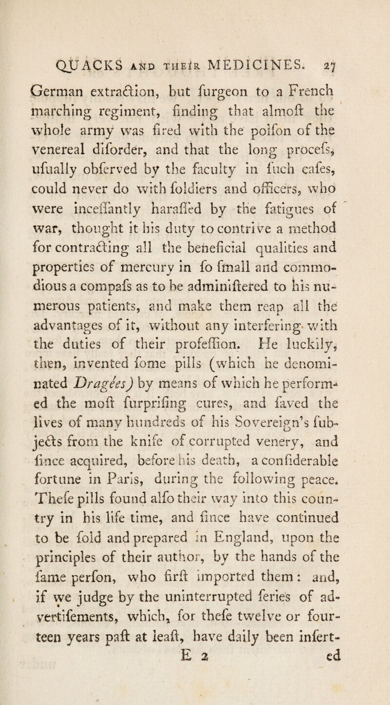 German extraftlon, but fiirgeon to a French marching regiment, finding that almofi: the whole army was fired with the polfon of the venereal diforder, and that the long procefs^ ufually obferved by the faculty in Inch cafes, could never do with foldiers and officers, who were inceffantly haraffed by the fatigues of war, thought it his duty to contrive a method for contracting all the beneficial qualities and properties of mercury in fo fmall and commo¬ dious a compafs as to be adminiftered to his nu¬ merous patients, and make them reap all the' advantages of it, without any interfering* v/ith the duties of their profeffion. He luckily^ then, invented fome pills (which he denomi¬ nated Dragees) by means of which he perform-^ ed the molt furprifing cures, and faved the lives of many hundreds of his Sovereign’s fub- jefts from the knife of corrupted venery, and lince acquired, before his death, a confiderable fortune in Paris, during the following peace. Thefe pills found alfo their way into this coun¬ try in his life time, and fiiice have continued to be fold and prepared in England, upon the principles of their author, by the hands of the fame perfon, who firft imported them: and, if we judge by the uninterrupted feries of ad- vertifements, which, for tbefe twelve or four¬ teen years paft at leaft, have daily been infert- E 2 cd