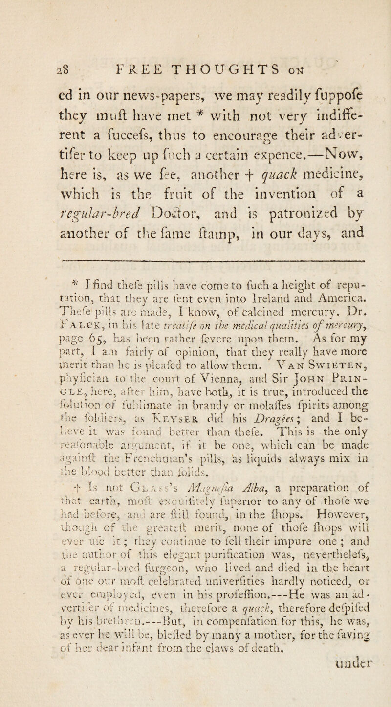 ed in our news>papers, we may readily fuppofe they in lift have met with not very indiffe- rent a fuccefs, thus to encourane their adver- tifer to keep up fuch a certain expence.—Now, here is, as we fee, another + quack medicine, which is the fruit of the invention of a reguJar-hred Doftor, and is patronized by another of the fame ftamp, in our days, and I find thefe pills have come to luch a height of repu¬ tation, that they are lent even into Ireland and America. The^e pills arc made, I 'know, of calcined mercury. Dr. h ALCK, in has late treat}fe on the medical qualities of mercury^ page 65, lias tie'en rather fcvere upon them. As for my part, I am fairlv of opinion, that they really have more merit than he is pleafed to allow them. V an Swieten, pliyiician to the court of Vienna, and Sir John Prin¬ gle, here, after Inm, have Ixitli, it is true, introduced the iolution of lublimate in brandy or molalTes fpirits among the fokhers, as Keyser did his Dragks; and I be¬ lieve It was’ found better than thefe. This is the only rea!bn:ible aryument, if it be one, which can be made agHiriii the Frenchman’s pills, as liquids always mix in .ihe blood better than foiids. t Is not Glass’s Magmfia Jlha, a preparation of that caith, moft exquiliteiy fupenor to any of thole we had before, an ] are ftill found, in the (hops. However, though of the greatcll merit, none of thofe fliops will ever me it; they continue to fell their impure one ; and hue author of tliis elegant purification was, neverthelefs, a regular-bred luryeon, who lived and died in the heart of one our moh celebrated univerlities hardly noticed, or ever employ ed, even in his profeffion.—He was an ad- vmrtiler of medicines, therefore a quack, therefore defpiled by his brethren.—But, in compenfation for this, he was, as ever he will be, bleded by many a mother, for the faving of lier under