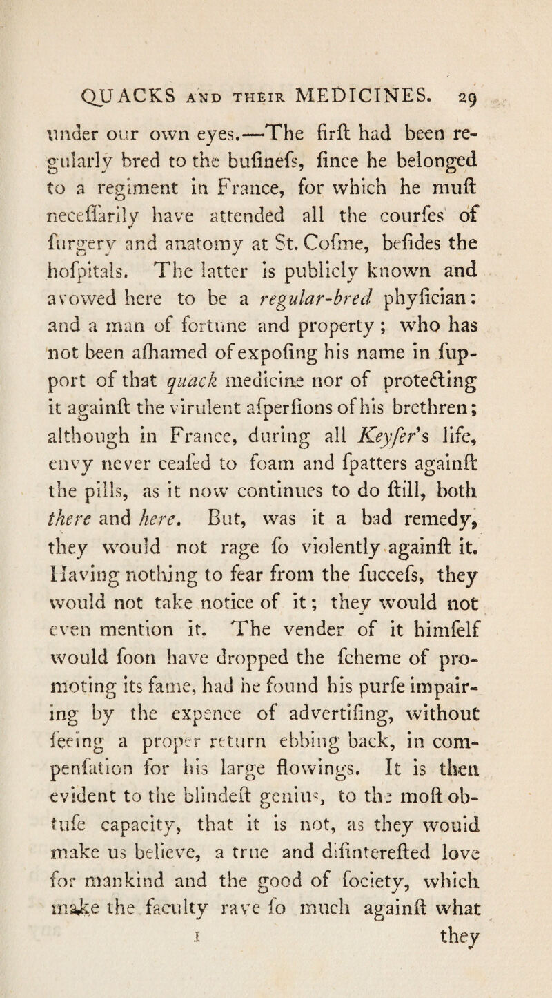 under our own eyes.—The firft had been re¬ gularly bred to the biifinefs, fince he belonged to a regiment In France, for which he muft neceffarily have attended all the courfes of furgerv and anatomy at St. Cofme, belides the hofpitals. The latter Is publicly known and avowed here to be a regular-bred phyfician: and a man of fortune and property ; who has not been afliamed ofexpofing his name In fup- port of that quack medicine nor of protefting it againft the virulent afperfions of his brethren; although in France, during all Keyfer\ life, envy nev^er ceafed to foam and fpatters againft the pills, as it now continues to do ftill, both there and here. But, was it a bad remedy, they would not rage fo violently.againft it. Having nothing to fear from the fuccefs, they would not take notice of It; they would not even mention it. The vender of it himfelf would foon have dropped the fcheme of pro¬ moting its fame, had he found his purfe impair¬ ing by the expence of advertifing, without feeing a proper return ebbing back. In com- penfation for his large flowings. It is then evident to the bllndeit genius, to the moftob- tufe capacity, that it is not, as they would make us believe, a true and difinterefted love for mankind and the good of fociety, which inaic.e the facii Ity rave fo much againft what I they