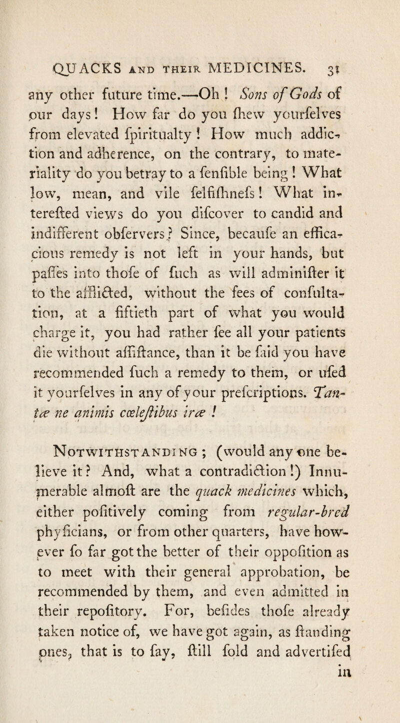 any other future ti me.—-Oh I Sons of Gods of pur days! How far do you lliew yotirfelves from elevated fpiritiialty ! How much addic-* tion and adherence, on the contrary, to mate¬ riality do you betray to a fenfible being ! What low, mean, and vile felfiflinefs! What in*.* terefted views do you difcover to candid and indifferent obfervers^f Since, becaufe an effica^ cious remedy Is not left in your hands, but paffes into thofe of fuch as will adminifter it to the afflifted, without the fees of confulta- tion, at a fiftieth part of what you would charge it, you had rather fee all your patients die without affiftance, than it be fald you have recommended fuch a remedy to them, or ufed it yourfelves in any of your preferiptions. Tan- ne animis ccelejiibus tr^ ! Notwithstanding ; (would any^jne be¬ lieve it ? And, what a contradiftlon !) Innu- inerable almoft are the quack medicines which, either pofitively coming from regular-bred phyficians, or from other quarters, have how¬ ever fo far got the better of their oppofition as to meet with their general approbation, be recommended by them, and even admitted in their repofitory. For, befides thofe already taken notice of, we have got again, as fiaoding ones, that is to fay, ftill fold and advertifed