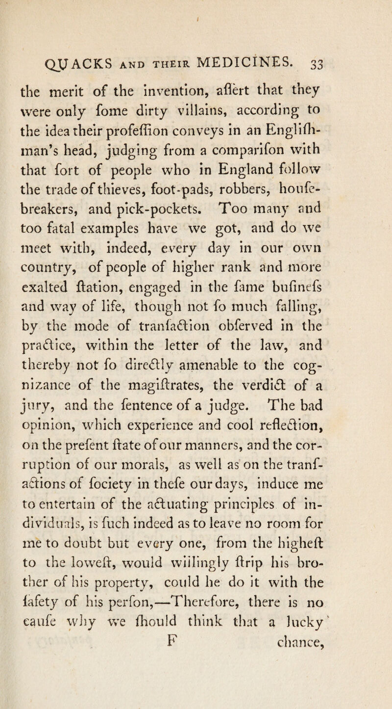 I QUACKS AND THEIR MEDICINES. 33 the merit of the invention, aflert that they were only fome dirty villains, according to the idea their profeffion conveys in an Englifli- man’s head, judging from a comparifon with that fort of people who in England follow the trade of thieves, foot-pads, robbers, houfe- breakers, and pick-pockets. Too many and too fatal examples have we got, and do we meet with, indeed, every day in our own country, of people of higher rank and more exalted ftation, engaged in the fame bufinefs and way of life, though not fo much falling, by the mode of tranfaftion obferved in the praftice, within the letter of the law, and thereby not fo direftly amenable to the cog¬ nizance of the magiftrates, the verdiil of a jury, and the fentence of a judge. The bad opinion, which experience and cool reflexion, on the prefent ftate of our manners, and the cor¬ ruption of our morals, as well as'on the tranf- aftions of fociety in thefe our days, induce me to entertain of the aftuatlng principles of in¬ dividuals, is fuch indeed as to leave no room for me to doubt but every one, from the higheft to the loweft, would wiilingly ftrip his bro¬ ther of his property, could he do it with the fafety of his perfon,—Therefore, there is no eaufe wiiy we fliould think that a lucky' F cliance,