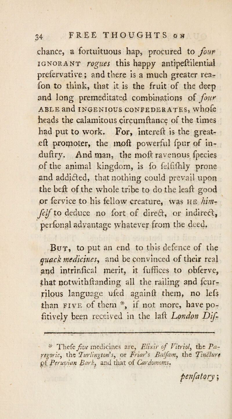 ^chance, a fortuituous hap, procured to four IGNORANT rogues this happy antipeftilential prefervative; and there is a much greater rea- fon to think, that k is the fruit of the deep and long premeditated combinations of four ABLE and INGENIOUS CONFEDERATES, whofe heads the calamitous circumftance of the times had put to work. For, intereft is the great- eft proipoter, the mpft powerful fpur of In- duftry. And man, the moft ravenous fpecies of the animal kingdom, is fo felfiftily prone and addifted, that nothing could prevail upon the beft of the whole tribe to do the leaft good or fervice to his fellow creature, was he him-; M to deduce no fort of direft, or indirect, perfonal advantage wbateve|: from the deed. But, to put an end to this defence of the quack medicines^ and be convinced of their real and intrinfical merit, it fuffices to pbfcrve, that notwithftanding all the railing and fcur- rilpus language ufed againft them? uo lefs than FIVE of them % if not more, have po- iitively been received in the laft London Dif Thefe Jive medicines are. Elixir of Vitriof the Ea~ regoric, the Eurlingtori or FriaEs Balfam^ the L^nBure pf Peruvian Bark^ and that pf Cardoinoins^ penfatory;