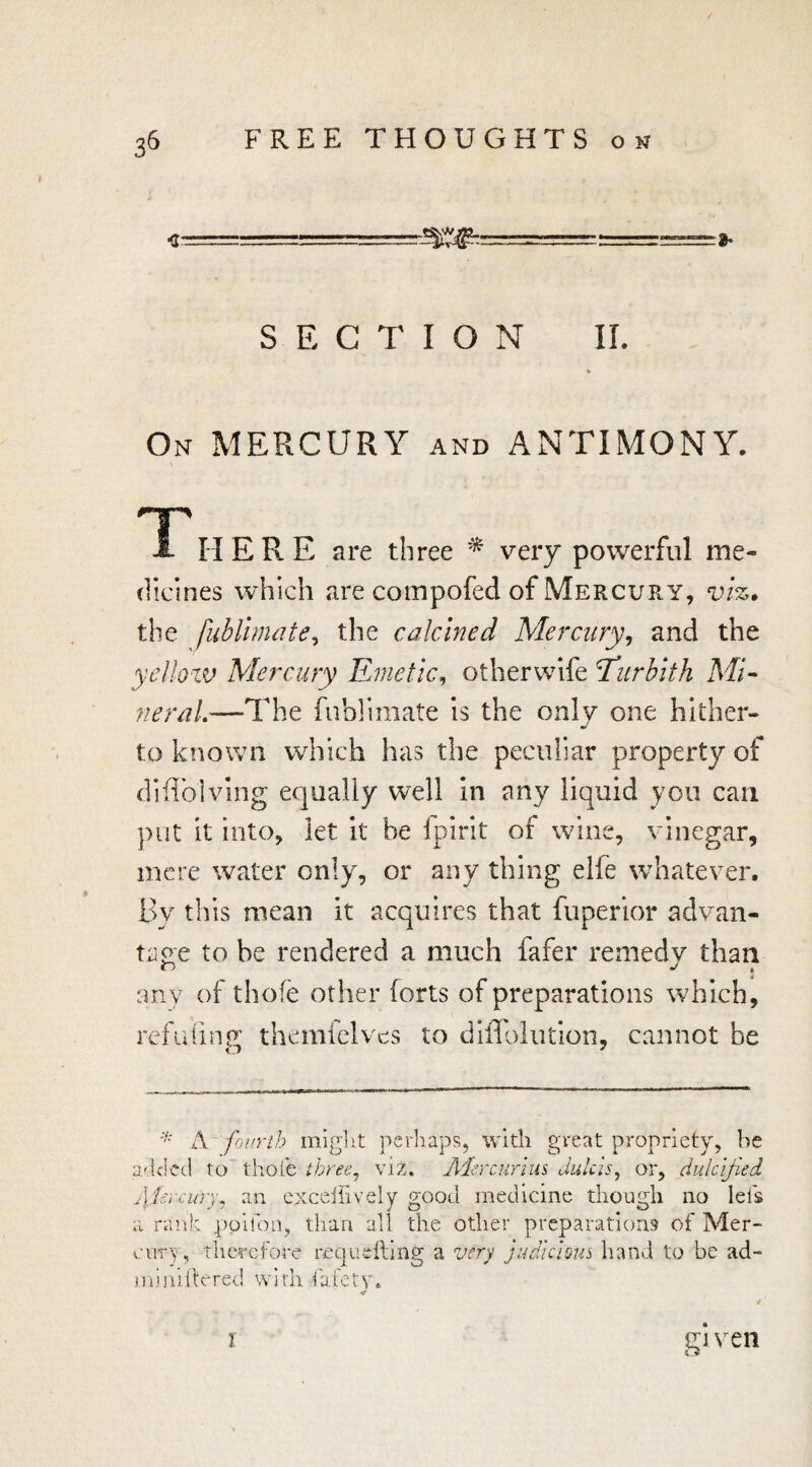 / 36 FREE THOUGHTS on a- SECTION IL On mercury and ANTIMONY. \ TT' A IT ERE are three * very powerful me¬ dicines which are compofed of Mercury, vi%, the fublinwte^ the calcined Mercury^ and the yelloiv Mercury Emetic^ otherwife ^urhith ME 'neraL—The fublimate Is the only one hither¬ to known which has the peculiar property of diflbiving equally well in any liquid you can put it into, let it be fpirit of wine, vinegar, mere water only, or any thing elfe whatever. By this mean it acquires that fuperior advan¬ tage to be rendered a much fafer remedy than any of thofe other forts of preparations which, refuiinp' thcmfclves to diffolutlon, cannot be A fourth migiit perhaps, with great propriety, he a'lcled to thole three^ viz. A'lercurrus Julcis, or, dulcified j\:tercury, an exceiiively good medicine though no lei's a rank ppifon, tlian all the other preparations of Mer¬ cury, therefore requdliiig a very judicious hand to be ad- jiiinillrred with fafety. g’l veil