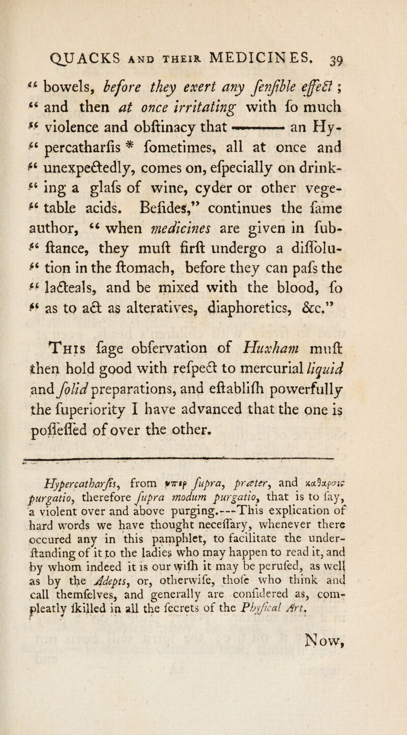 bowels, before they exert any fenjible effeB ; and then at once irritating with fo much «« violence and obftinacy that —' .an Hy- percatharfis * fometimes, all at once and unexpeftedly, comes on, efpecially on drink- ing a glafs of wine, cyder or other vege- table acids. Befides,’’ continues the fame author, ‘‘ when medicines are given in fub- fiance, they muft firfi undergo a diflblu- tion in the ftomach, before they can pafs the la6leals, and be mixed with the blood, fo as to acl as alteratives, diaphoretics, &c,” This fage obfervation of Huxham muft then hold good with refpe£l to mercurial liquid and foUd preparations, and eftablifh powerfully the fuperiority I have advanced that the one is poffelfed of over the other. Hypercatharfis^ from v-n-tf fupya^ prceter^ and KccSupcric; purgatio, therefore fupra modum purgatio, that is to fay, a violent over and above purging.--»This explication of hard words we have thought neceffary, whenever there occured any in this pamphlet, to facilitate the under- -ftandingof it to the ladies who may happen to read it, and by whom indeed it is our wifh it may be perufed, as wel} as by the Jdepts, or, otherwife, thofc who think and call themfelves, and generally are confidered as, com- pleatly Ikilled in all the fecrets of the Phyjical Art, Now,