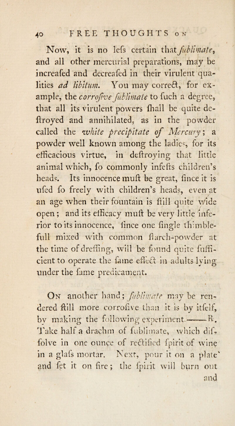 Now, it is no lefs certain that JubUmate^ and all other mercurial preparations, may be increafed and decreafed in their virulent qua- lilies ad libitum. You may correft, for ex¬ ample, the corrojive fublmate to fuch a degree, that all its virulent powers lhall be quite de- ftroyed and annihilated, as In the powder called the white precipitate of Mercury; a powder well known among the ladies for its efficacious virtue, in deftroying that little animal which, fo commonly infefrs children’s heads. Its innocence muft be great, fince it is ufed fo freely with children’s heads, even at an age when their fountain is flill quite v/ide open; and its efficacy muft be very little infe¬ rior to its innocence, lince one Angle thimble- full mixed with common ftarch-powxler at the time ofdreilinff, will be found quite fuffi- cient to operate the fame effect in adults lying under the fame predicament. On another hand; fubliwafe may be ren¬ dered ftlll more corrofive than it is by itfelf, bv making the foilowdng expeiiment—R. T^ake half a drachm of fubliniate, which diff folve in one ounce of reclined ijiirit of wine in a glafs mortar. Next, pour it on a and fet it on fire; the Ipirit will burn out and