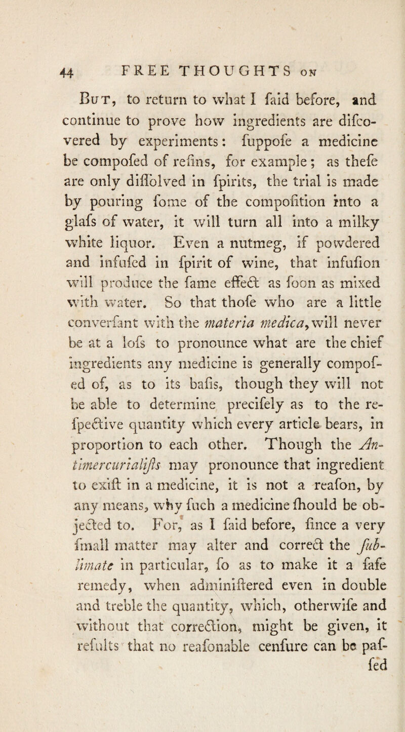 But, to return to what I fald before, and continue to prove how ingredients are difco- vered by experiments: fuppofe a medicine be compofed of refins, for example; as thefe are only diflblved in fpirits, the trial is made by pouring fome of the compolition into a glafs of water, it will turn all into a milky white liquor. Even a nutmeg, if powdered and infufed in fpirit of wine, that infufion will produce the fame effeft as foon as mixed with water. So that thofe who are a little converfant with the materia medicaywWl never be at a lofs to pronounce what are the chief ingredients any medicine is generally compof¬ ed of, as to its bafis, though they will not be able to determine precifely as to the re- fpeftive quantity which every article bears, In proportion to each other. Though the Jin- timer cur lalijls may pronounce that ingredient to exift in a medicine, It is not a reafon, by any means, why fuch a medicine fhould be ob¬ jected to. For, as I faid before, fince a very fmall matter may alter and correct the fuh- Ihnate in particular, fo as to make it a fafe remedy, when adminiftered even in double and treble the quantity, which, other wife and without that correflion, might be given. It refalts' that no reafonable cenfure can be paf- fed