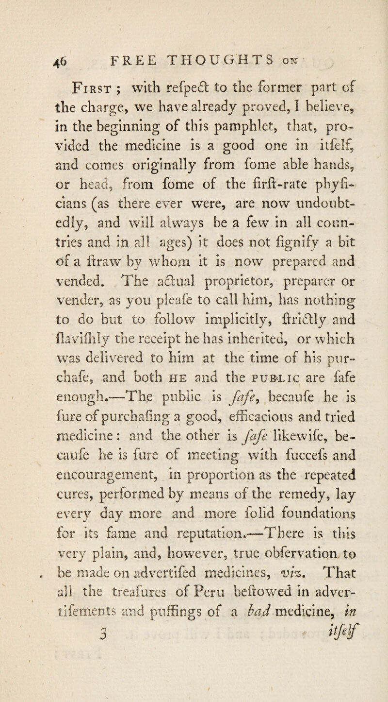 First ; with refpe6l to the former part of the charge, we have already proved, I believe, in the beginning of this pamphlet, that, pro¬ vided the medicine Is a good one in itfelf, and comes originally from fome able hands, or head, from fome of the firft-rate phyfi- clans (as there ever were, are now undoubt¬ edly, and will always be a few in all coun¬ tries and in all ages) It does not fignify a bit of a ftraw by whom it is now prepared and vended. The adlual proprietor, preparer or vender, as you pleafe to call him, has nothing to do but to follow Implicitly, ftrldlly and flaviflily the receipt he has inherited, or which was delivered to him at the time of his pur- chafe, and both he and the pub^lic are fafe enough.—The public is becaufe he is fure of purchafing a good, efficacious and tried medicine: and the other is fafe likewlfe, be¬ caufe he is fure of meeting with fuccefs and encouragement, in proportion as the repeated cures, performed by means of the remedy, lay every day more and more folld foundations for its fame and reputation.—There is this very plain, and, however, true obfervation to be made on advertifed medicines, viz. That all the treafures of Peru beftowed in adver- tifements and puffings of a bad medicine, in 3