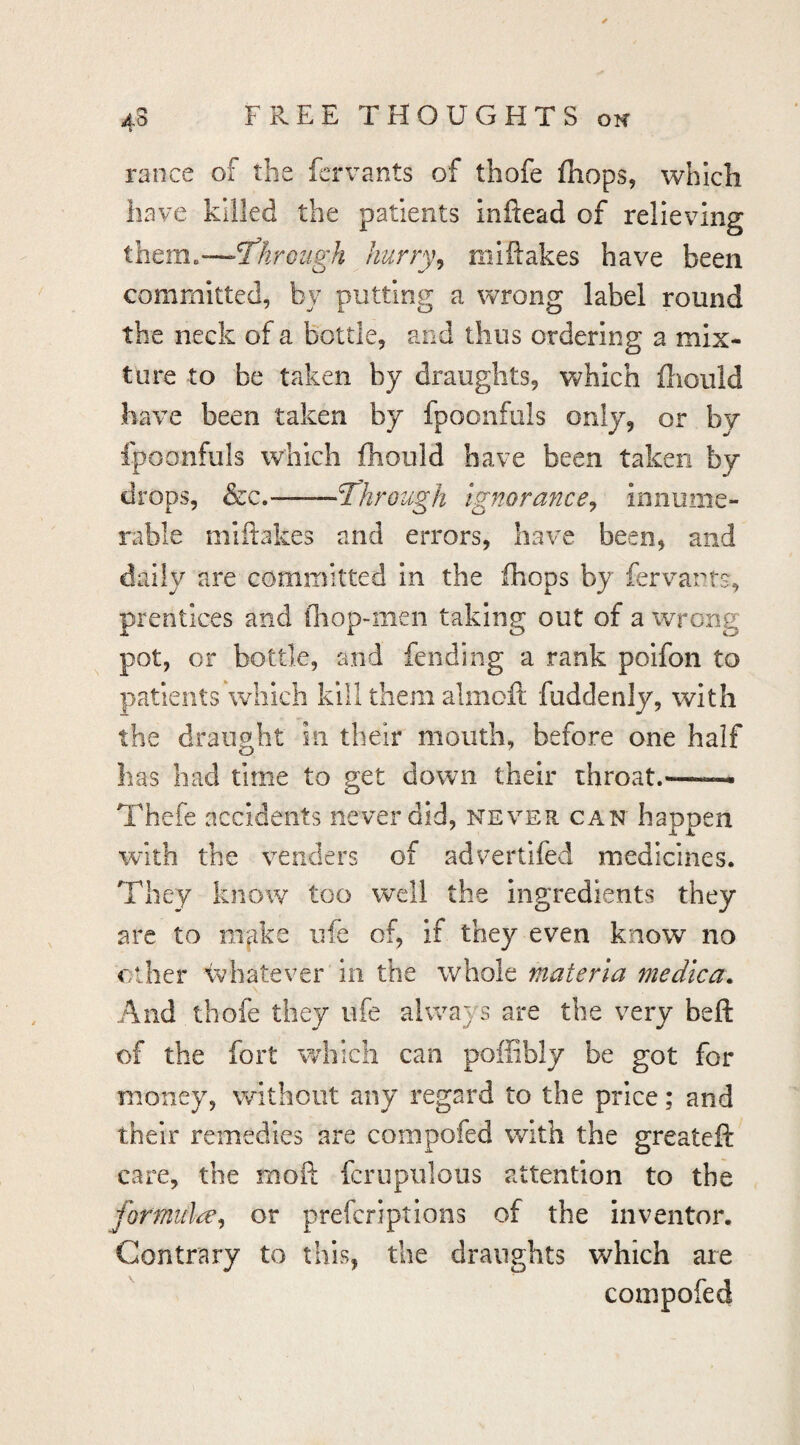ranee of the fervants of thofe (hops, which have killed the patients inftead of relieving them.—-l^hroiigh hurry^ miftakes have been committed, by putting a wrong label round the neck of a bottle, and thus ordering a mix¬ ture to be taken by draughts, v^^hich fliould have been taken by fpoonfuls only, or by Ipoonfuls which fhould have been taken by drops, &c.——Through ignorance^ innume¬ rable miftakes and errors, have been, and daily are committed in the (hops by fervants, prentices and fliop-inen taking out of a wrong pot, or bottle, and fending a rank poifon to patients which kill them almofi; fuddenly, with the draught in their mouth, before one half has had time to get down their throat.—— Thefe accidents never did, never can happen with the venders of advertifed medicines. They know too well the ingredients they are to m^ike ufe of, if they even know no ether <vhatever in the whole materia medica. And thofe they ufe always are the very belt of the fort which can poffibly be got for money, without any regard to the price; and their remedies are compofed with the greateft care, the moft fcrupulous attention to the formula^^ or prefer!ptions of the inventor. Contrary to this, the draughts which are compofed
