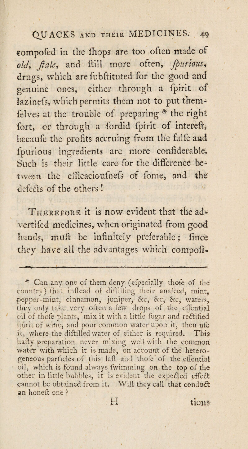 compofed in the fhops are too often made of old^ Jlale^ and ftlll more often, [purmis^ drugs, which are fubftituted for the good and genuine ones, either through a fpirit of lazinefs, which permits them not to put them- felves at the trouble of preparing ^ the right fort, or through a fordid fpirit of intereft^ becaufe the profits accruing from the falfe aud fpurious ingredients are more confiderable. Such is their little care for the difference be¬ tween the eiiicacloufiiefs of fome, and the defecls of the others! Therefore it Is now evident that the ad- vertifed medicines, when originated from good hands, miift be infinitely preferable; lince they have all the advantages which compofi- ■ m.t n mmm m i ^ u \ 0 timtmtimmm \ T I ^ Can any one of them deny (efpecially thofe of the country) that inftead of diftilllng their anafeed, mint, pepper-mint, cinnamon, juniper, &c, &c, &c, waters, ilicy only take very often a few drops of the efTential oil of thofe plants, mix it with a little fugar and reftified ipirit of wine, and pour common water upon it, then ufe it, where the diflilled water of either is required. Thi^ hally preparation never mixing well with the common water with which it is made, on account of the hetero¬ geneous particles of this lafl and thofe’ of the elTential oil, which is found always fwimming on the top of the other in little bubbles, it is evident the expefted effect cannot be obtained from it. Will they call that cendu^ an honeft one ? H tious
