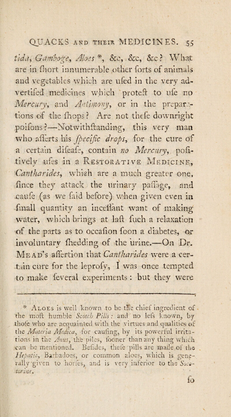 tldd^ Gam'hoge^ Aloes &c, ,&c, &c? Wha^t are in fhort innumerable other forts of animals and vegetables which are ufecl in the very ad* vertifed medicines which protefi: to life no Mercury^ and Antimony^ or in the prepara¬ tions c^f the (hops ? Are not thefe downright poifons ?—Notwithftanding, this very man who afl'erts his fpecific drops^ for the cure of a certain difeafe, contain no Mercury^ pofi- tivelv ufes in a Restorative Medicine. CantharldeSj which are a much gi-eater one, fince they attack the urinary paffi^ge, and caufe (as we faid before) when given even in fmall quantity an inceiiant want of making water, which brings at laft fuch a relaxation of the parts as to occafion foon a diabetes, or involuntary fhedding of the urine.—-On Dr. Mead’s affertion Cantkarldes were a cer¬ tain cure for the leprofy, I was once tempted to make feveral experiments: but they were ^ Aloes is well known to be tK'e chief ia2;reclient of the mofi; humble Scotch Pills: and no lefs known, by thole who are acquainted with the virtues and cyaalities of the Materia Medica^ for caufing, by its powerful irrita¬ tions in the Anus^ the piles, fooner than any thing whicli can be mentioned. Befides, thefe pills are made of the HepatiCy Barbadoes, or common aloes, which is gene¬ rally ••given to horfes, and is very inferior to the torine. io